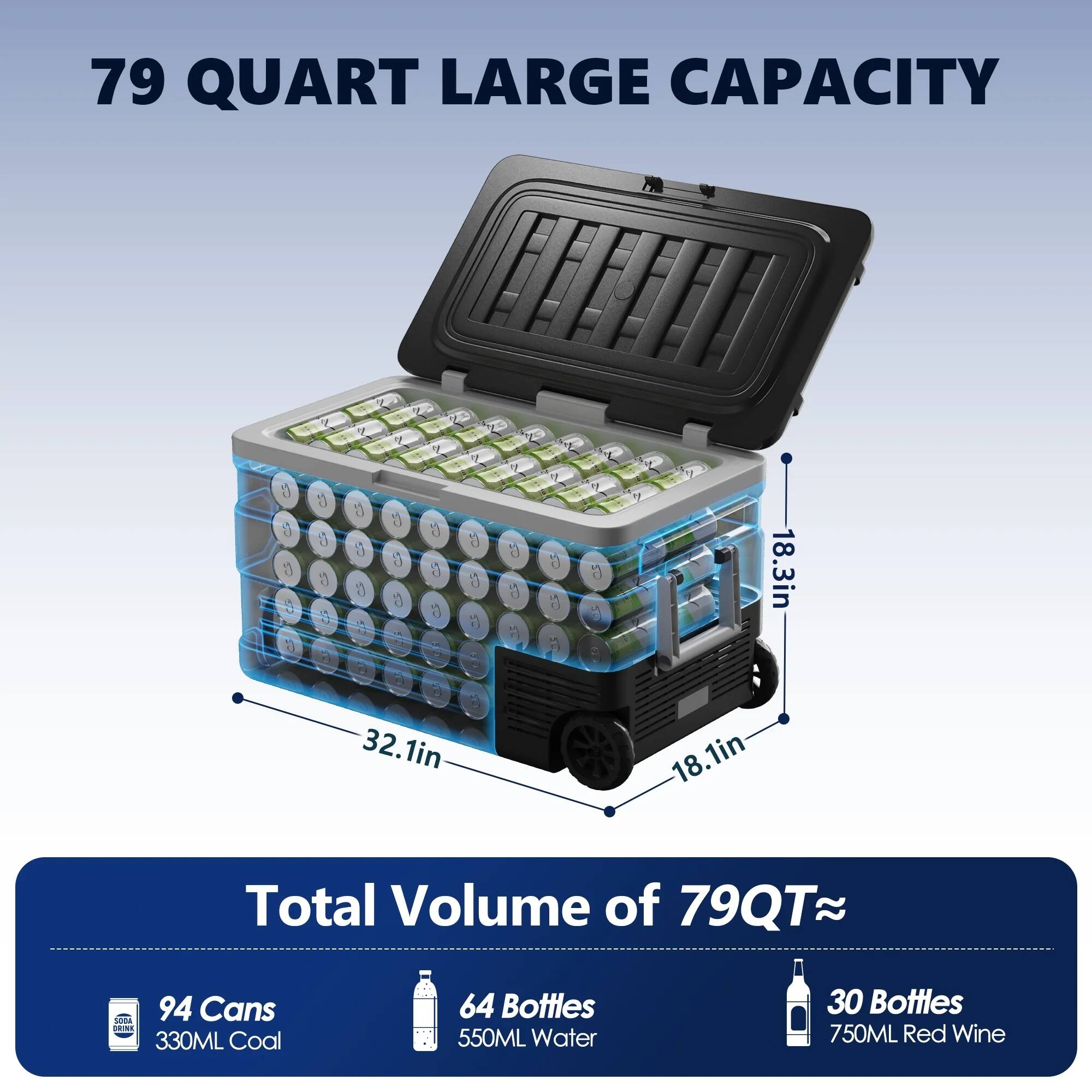 79 QUART LARGE CAPACITY

Total Volume of 79QT ≈

94 Cans 330ML Coal

64 Bottles 550ML Water

30 Bottles 750ML Red Wine

Dimensions: 18.3in x 32.1in x 18.1in
