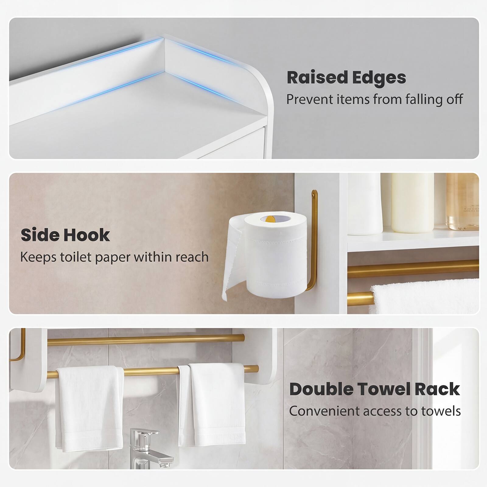 Raised Edges  
Prevent items from falling off  

Side Hook  
Keeps toilet paper within reach  

Double Towel Rack  
Convenient access to towels