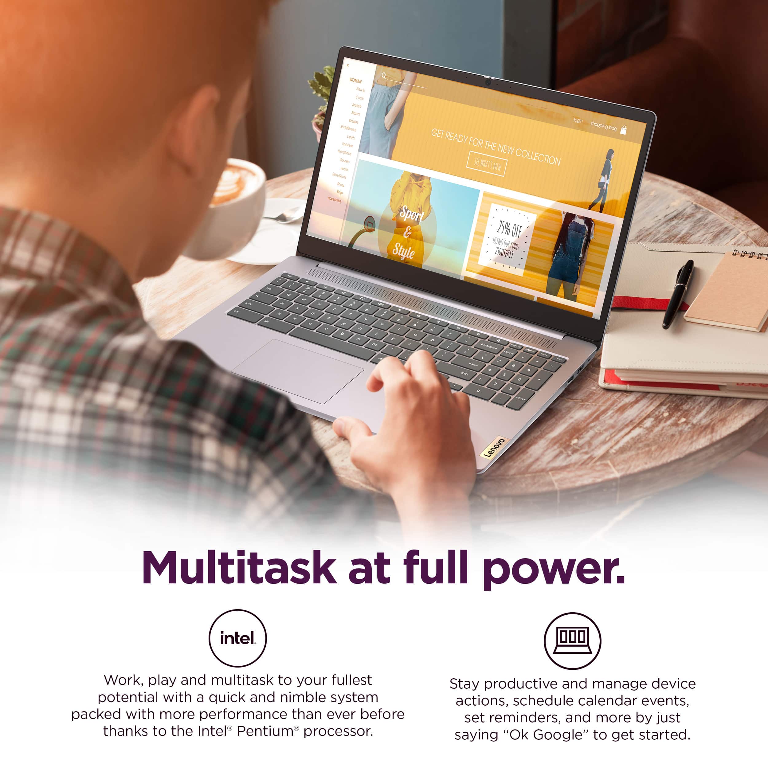 Lenovo Multitask at full power. intel Work, play and multitask to your fullest potential with a quick and nimble system packed with more performance than ever before thanks to the Intel Pentium processor. Stay productive and manage device actions, schedule calendar events, set reminders, and more by just saying "Ok Google" to get started.