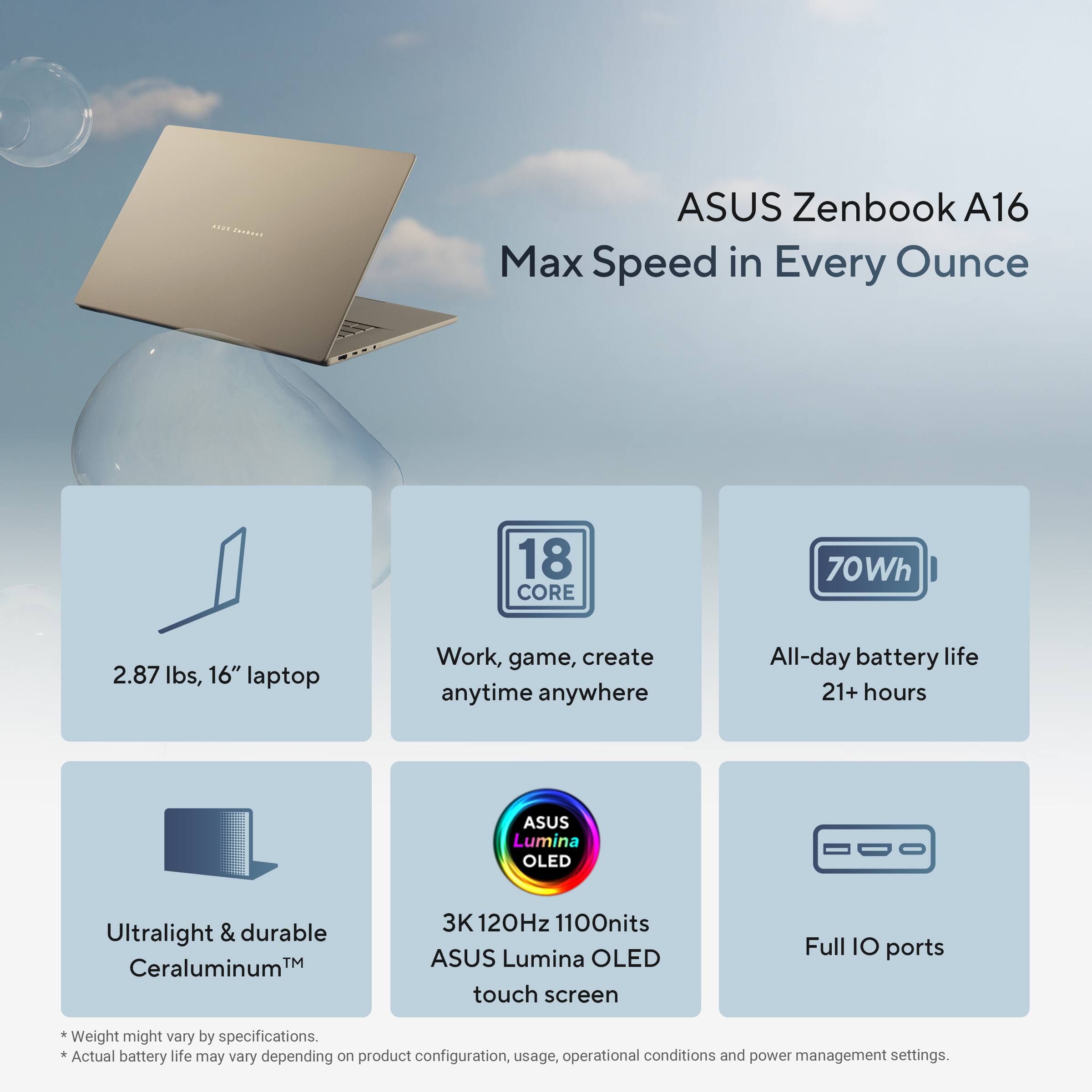 ASUS Zenbook A16  
Max Speed in Every Ounce

- 2.87 lbs, 16" laptop
- 18 CORE
- 70Wh
- All-day battery life 21+ hours
- Work, game, create anytime anywhere
- Ultralight & durable Ceraluminum™
- 3K 120Hz 1100nits ASUS Lumina OLED touch screen
- Full IO ports

* Weight might vary by specifications.
* Actual battery life may vary depending on product configuration, usage, operational conditions and power management settings.