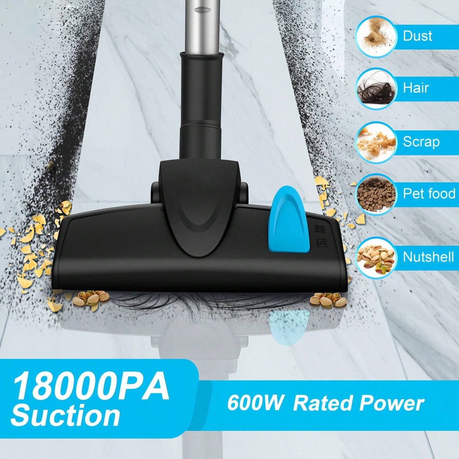 Dust, Hair, Scrap, Pet food, Nutshell  
18000PA Suction  
600W Rated Power