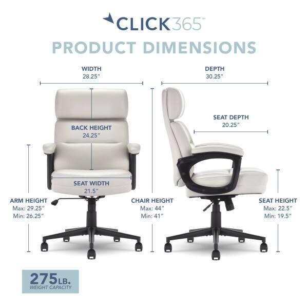 CLICK365 PRODUCT DIMENSIONS  
WIDTH 28.25"  
DEPTH 30.25"  
BACK HEIGHT 24.25"  
SEAT DEPTH 20.25"  
SEAT WIDTH 21.5"  
ARM HEIGHT Max: 29.25" Min: 26.25"  
CHAIR HEIGHT Max: 44" Min: 41"  
SEAT HEIGHT Max: 22.5" Min: 19.5"  
275 LB. WEIGHT CAPACITY