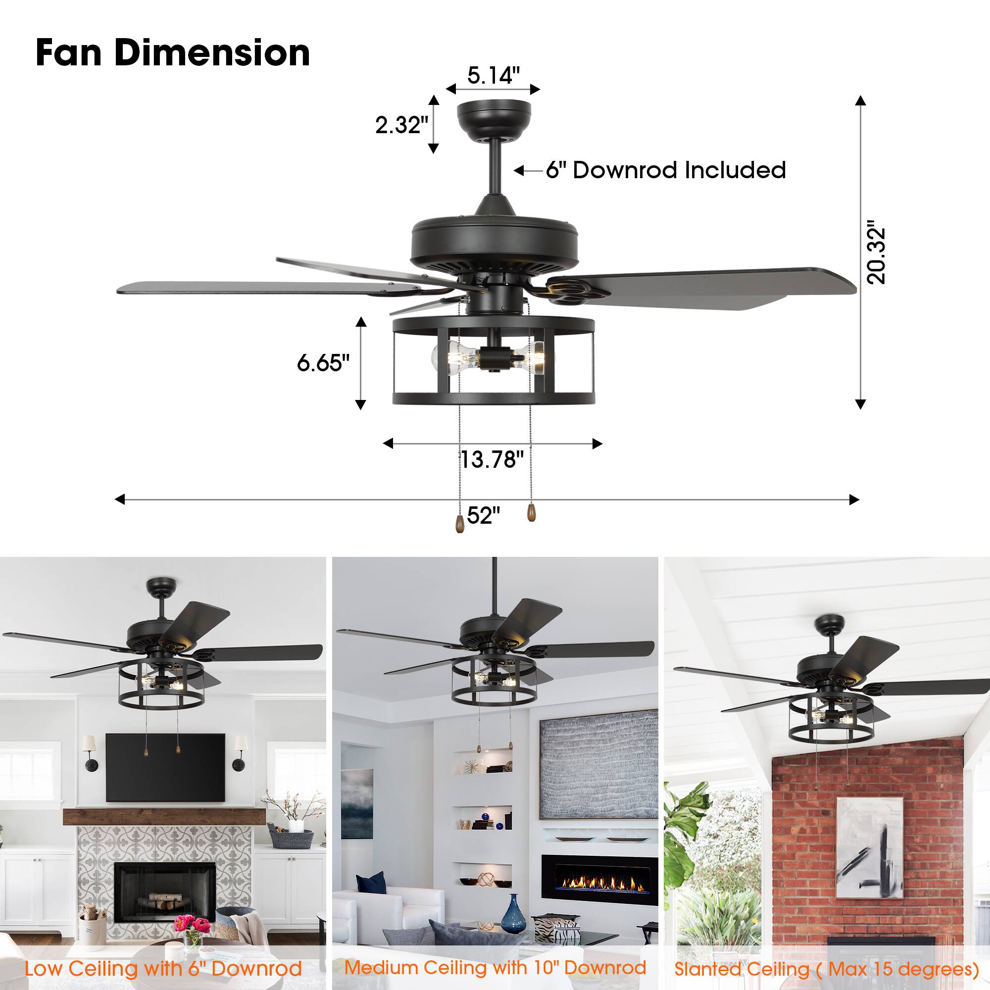 Fan Dimension  
5.14" x 2.32" x 6"  
Downrod Included: 6"  
Low Ceiling with 6" Downrod  
Medium Ceiling with 10" Downrod  
Slanted Ceiling (Max 15 degrees)  

Fan Dimension  
5.14" x 2.32" x 6"  
Downrod Included: 6"  
Low Ceiling with 6" Downrod  
Medium Ceiling with 10" Downrod  
Slanted Ceiling (Max 15 degrees)  

Fan Dimension  
5.14" x 2.32" x 6"  
Downrod Included: 6"  
Low Ceiling with 6" Downrod  
Medium Ceiling with 10" Downrod  
Slanted Ceiling (Max 15 degrees)  

Fan Dimension  
5.14" x 2.32" x 6"  
Downrod Included: 6"  
Low Ceiling with 6" Downrod  
Medium Ceiling with 10" Downrod  
Slanted Ceiling (Max 15 degrees)  

Fan Dimension  
5.14" x 2.32" x 6"  
Downrod Included:
