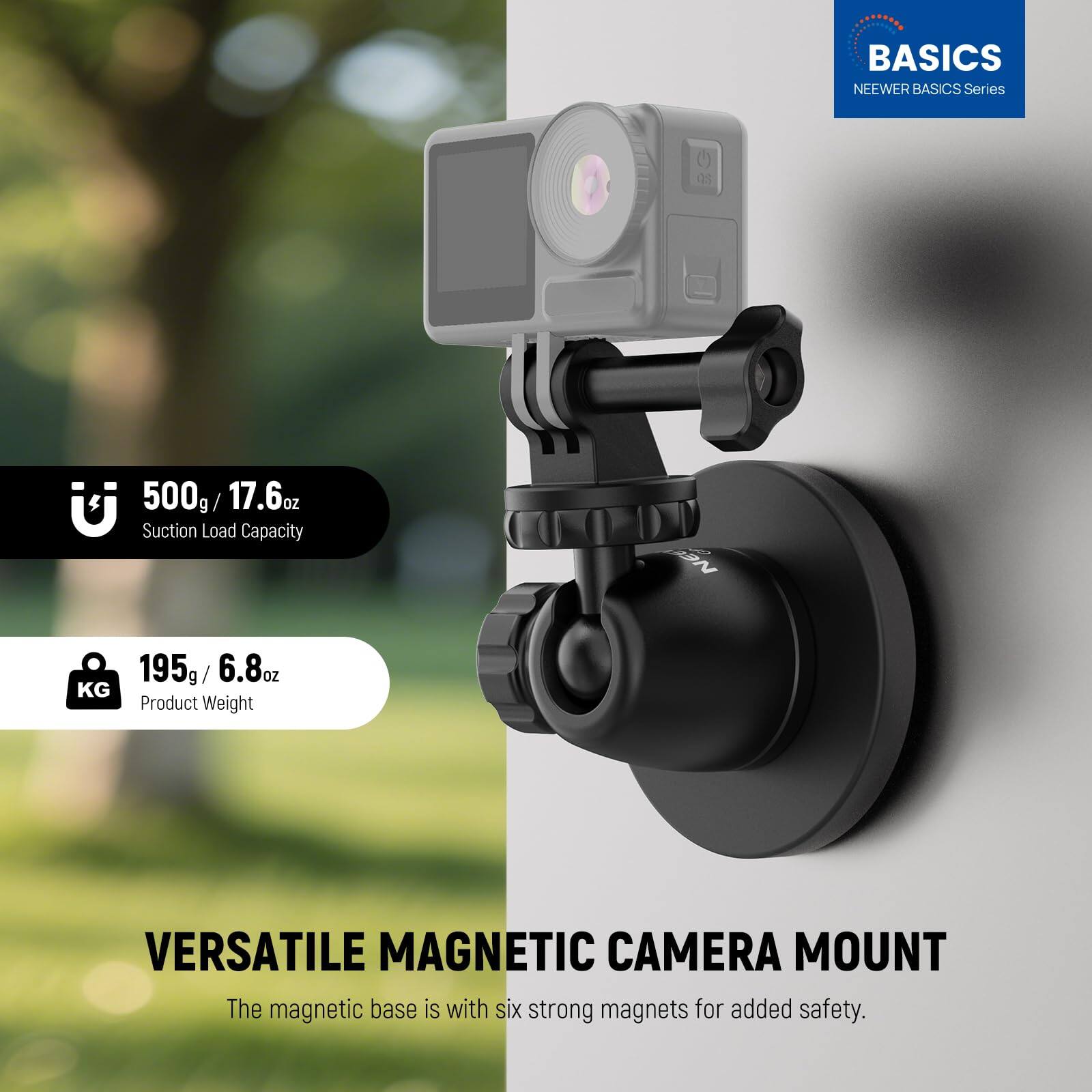 BASICS NEENER BASICS Series

500g / 17.6oz Suction Load Capacity

195g / 6.8oz Product Weight

VERSATILE MAGNETIC CAMERA MOUNT

The magnetic base is with six strong magnets for added safety.