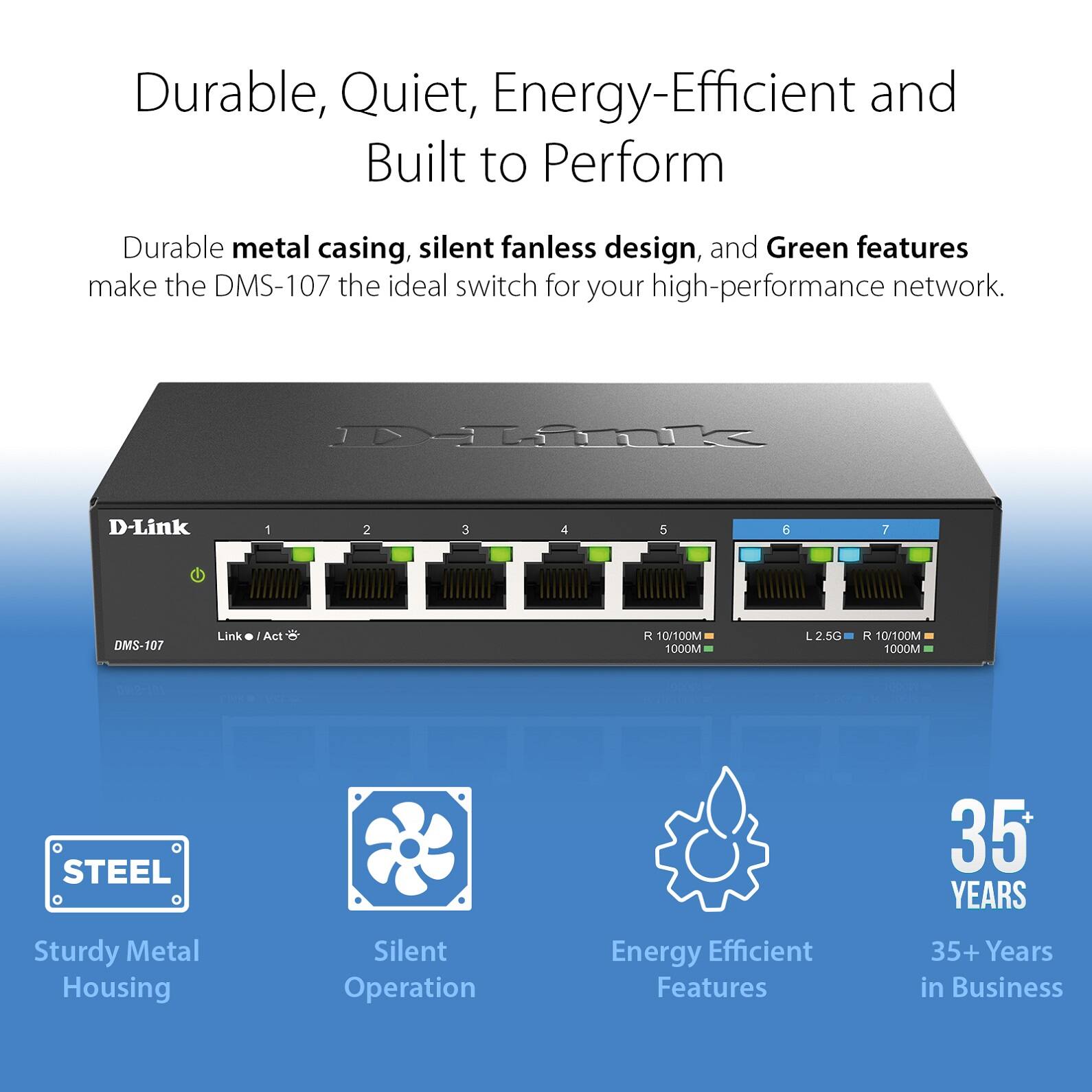 Durable, Quiet, Energy-Efficient and Built to Perform

Durable metal casing, silent fanless design, and Green features make the DMS-107 the ideal switch for your high-performance network.

- Sturdy Metal Housing
- Silent Operation
- Energy Efficient Features
- 35+ Years in Business