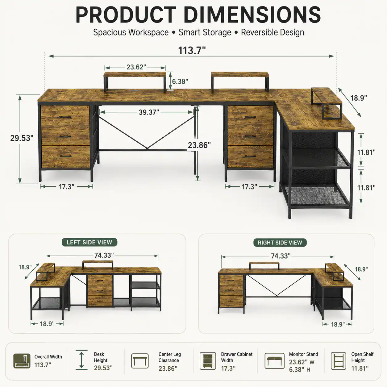 PRODUCT DIMENSIONS  
Spacious Workspace • Smart Storage • Reversible Design  

113.7"  
23.62"  
6.38"  
18.9"  
39.37"  
29.53"  
23.86"  
11.81"  
17.3"  
17.3"  
11.81"  

LEFT SIDE VIEW  
74.33"  
18.9"  
18.9"  

RIGHT SIDE VIEW  
74.33"  
18.9"  
18.9"  

Overall Width: 113.7"  
Desk Height: 29.53"  
Center Leg Clearance: 23.86"  
Drawer Cabinet Width: 17.3"  
Monitor Stand: 23.62" W x 6.38" H  
Open Shelf Height: 11.81"