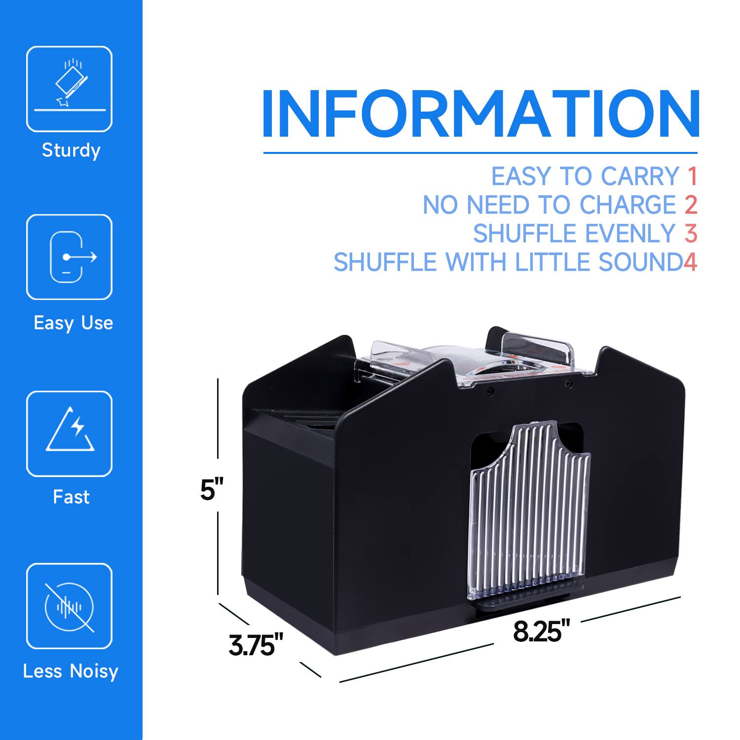 INFORMATION

Sturdy

Easy to carry 1

No need to charge 2

Shuffle evenly 3

Shuffle with little sound 4

Easy use

Fast

Less noisy

5"

3.75"

8.25"