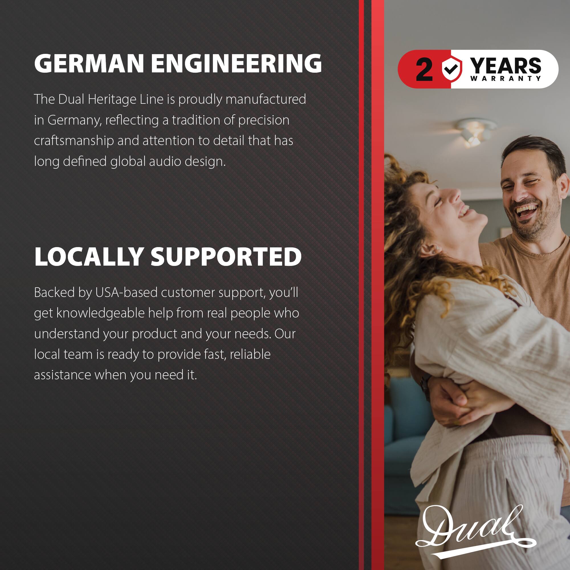 GERMAN ENGINEERING  
The Dual Heritage Line is proudly manufactured in Germany, reflecting a tradition of precision craftsmanship and attention to detail that has long defined global audio design.

2 YEARS WARRANTY

LOCALLY SUPPORTED  
Backed by USA-based customer support, you'll get knowledgeable help from real people who understand your product and your needs. Our local team is ready to provide fast, reliable assistance when you need it.