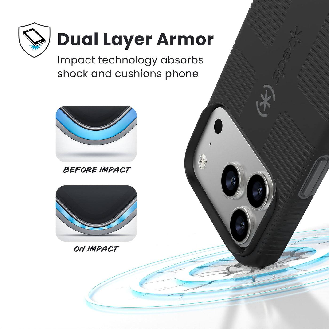 Dual Layer Armor  
Impact technology absorbs shock and cushions phone  

BEFORE IMPACT  
ON IMPACT
