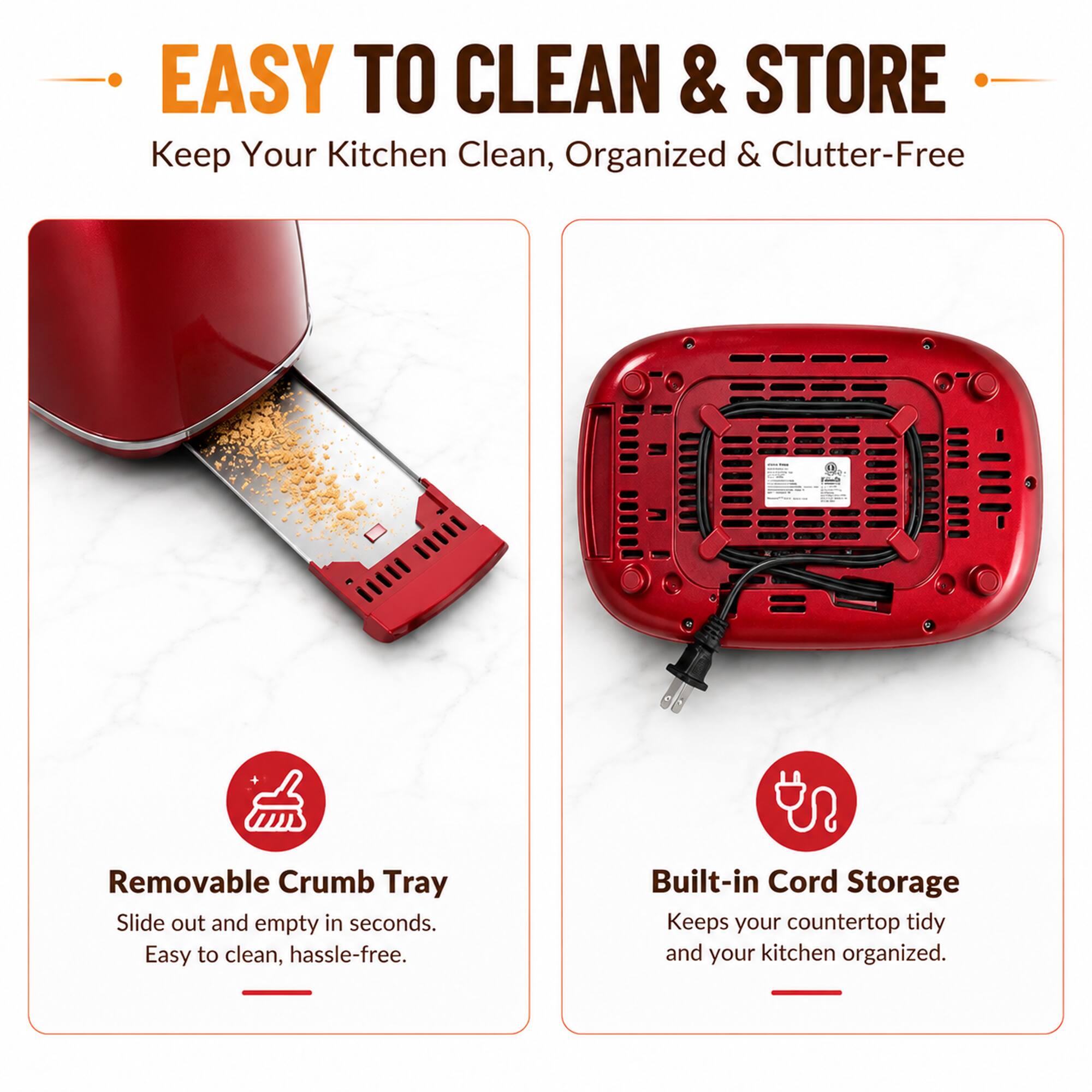 EASY TO CLEAN & STORE  
Keep Your Kitchen Clean, Organized & Clutter-Free

Removable Crumb Tray  
Slide out and empty in seconds.  
Easy to clean, hassle-free.

Built-in Cord Storage  
Keeps your countertop tidy and your kitchen organized.
