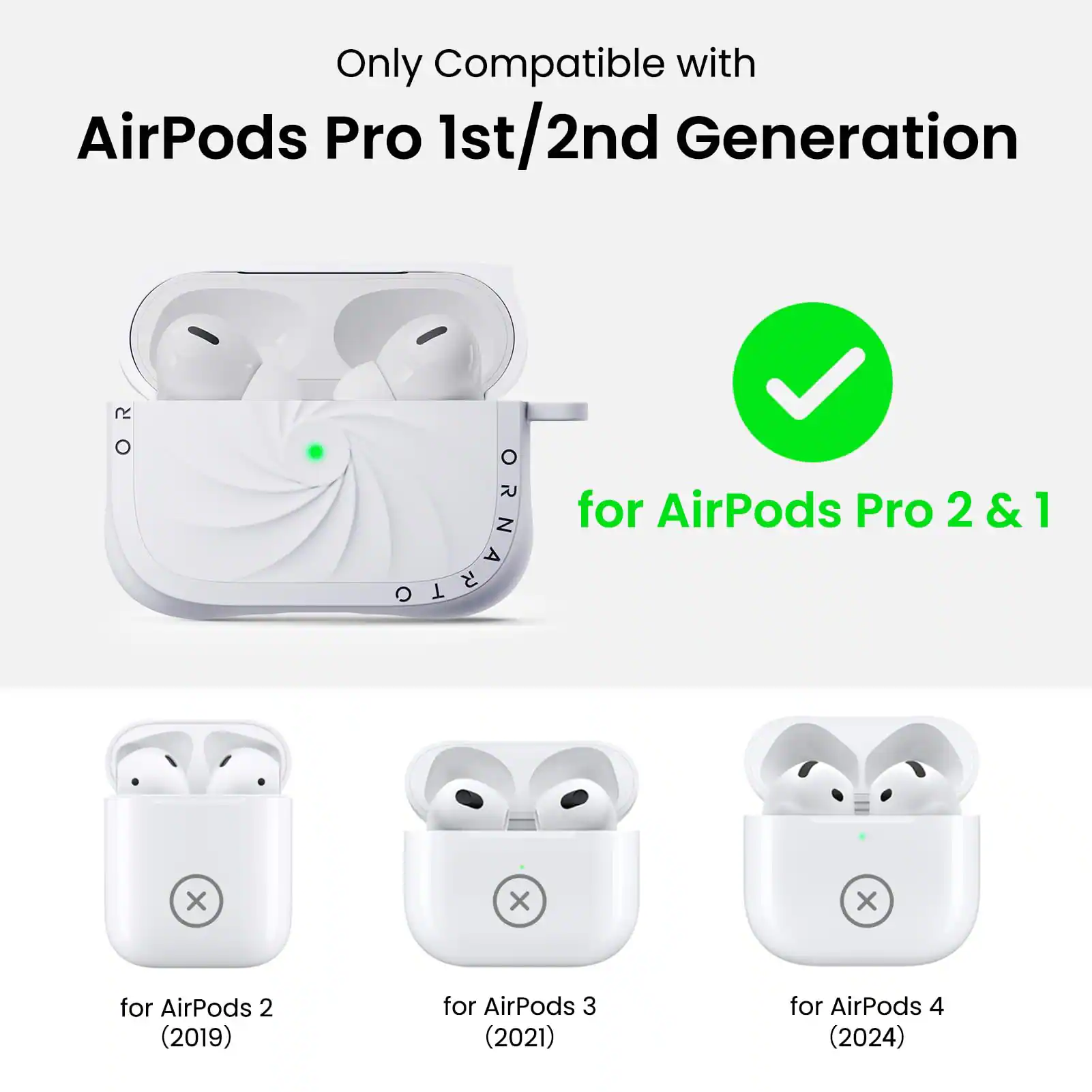 Only Compatible with  
AirPods Pro 1st/2nd Generation  

for AirPods Pro 2 & 1  

for AirPods 2 (2019)  
for AirPods 3 (2021)  
for AirPods 4 (2024)