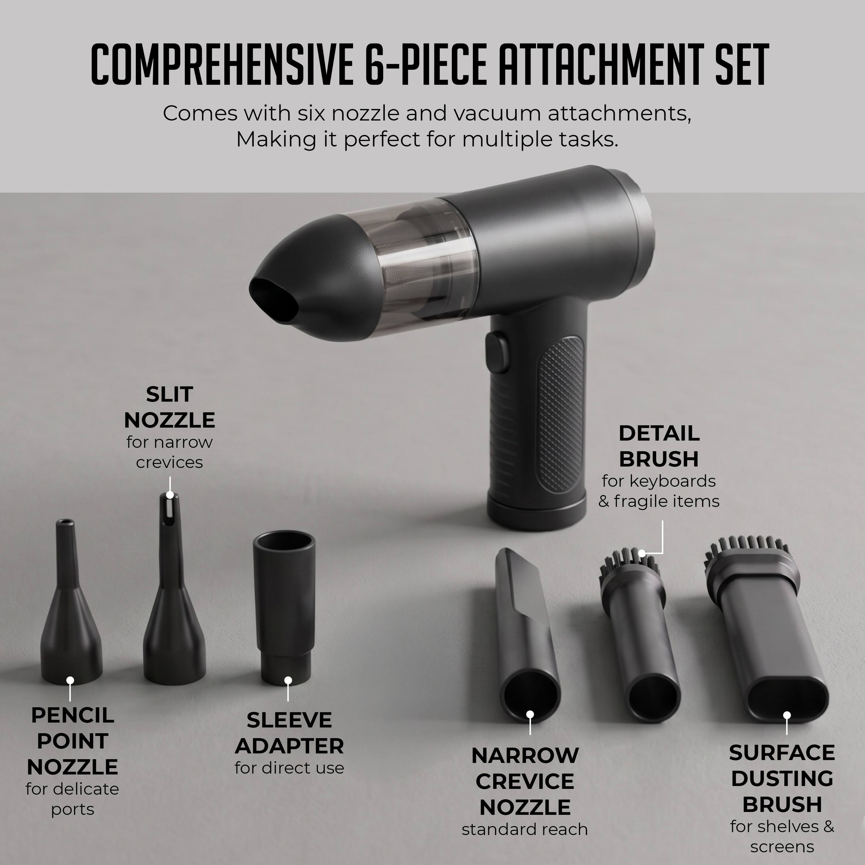 COMPREHENSIVE 6-PIECE ATTACHMENT SET  
Comes with six nozzle and vacuum attachments, Making it perfect for multiple tasks.  

SLIT NOZZLE for narrow crevices  
DETAIL BRUSH for keyboards & fragile items  
PENCIL POINT NOZZLE for delicate ports  
SLEEVE ADAPTER for direct use  
NARROW CREVICE NOZZLE standard reach  
SURFACE DUSTING BRUSH for shelves & screens