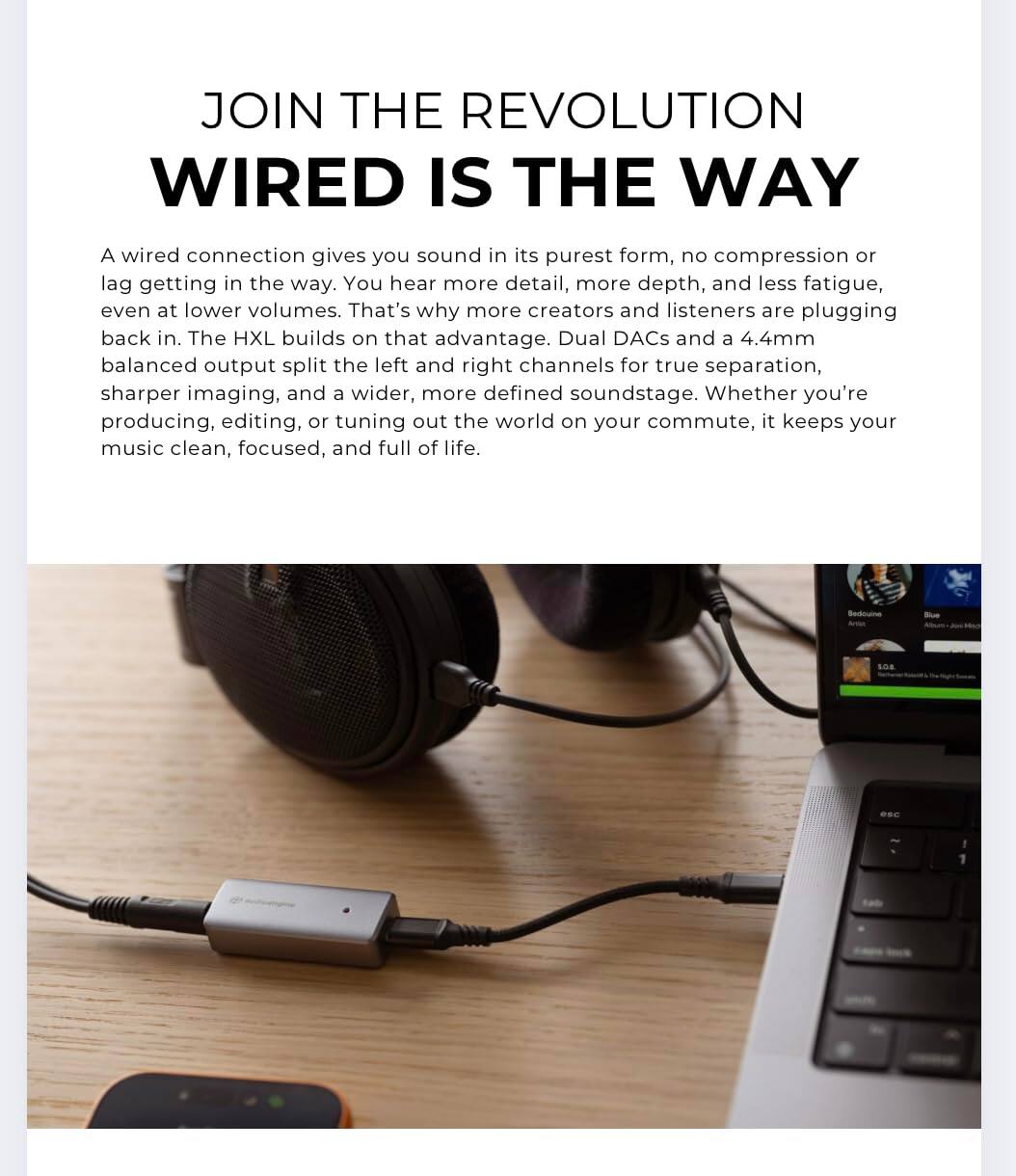 JOIN THE REVOLUTION  
WIRED IS THE WAY  

A wired connection gives you sound in its purest form, no compression or lag getting in the way. You hear more detail, more depth, and less fatigue, even at lower volumes. That's why more creators and listeners are plugging back in. The HXL builds on that advantage. Dual DACs and a 4.4mm balanced output split the left and right channels for true separation, sharper imaging, and a wider, more defined soundstage. Whether you're producing, editing, or tuning out the world on your commute, it keeps your music clean, focused, and full of life.