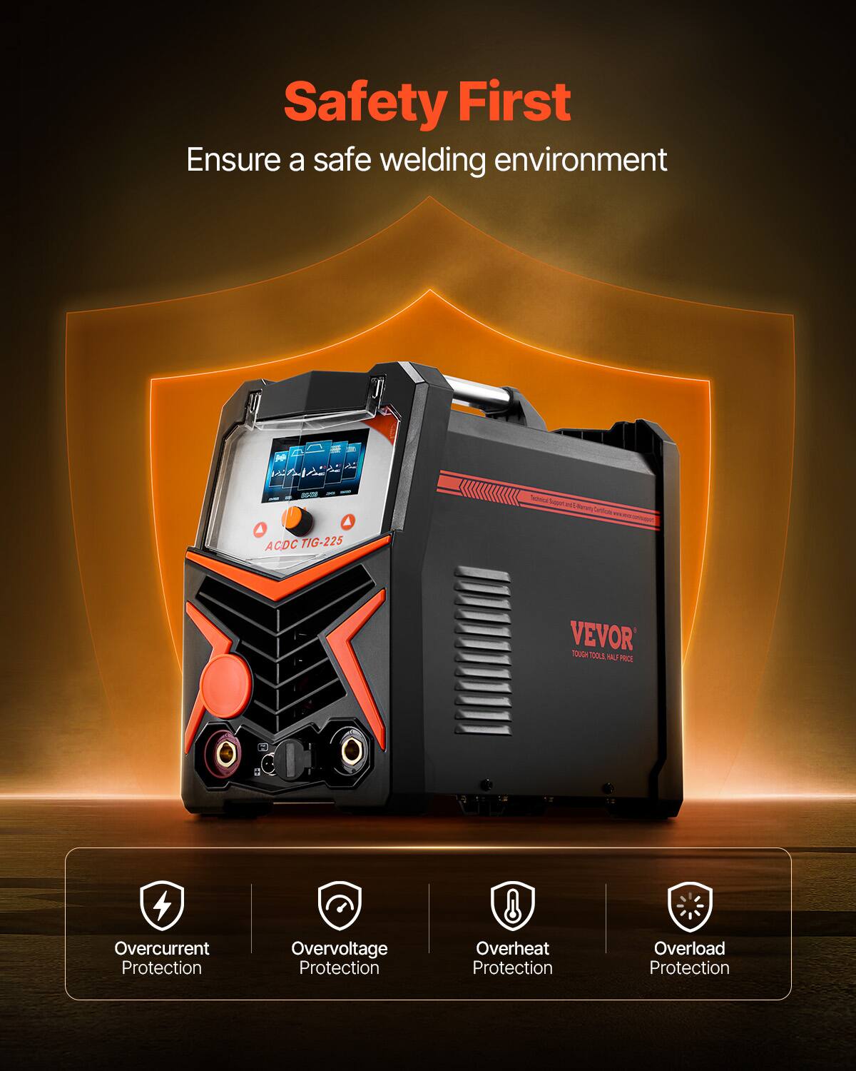 Safety First  
Ensure a safe welding environment  

ACDC TIG-225  

VEVOR  
TOUGH TOOLS. HALF PRICE  

Overcurrent Protection  
Overvoltage Protection  
Overheat Protection  
Overload Protection