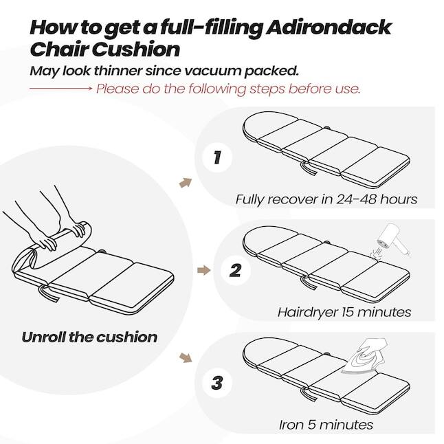 How to get a full-filling Adirondack Chair Cushion  
May look thinner since vacuum packed.  
Please do the following steps before use.  
1. Fully recover in 24-48 hours  
2. Unroll the cushion  
3. Hairdryer 15 minutes  
4. Iron 5 minutes