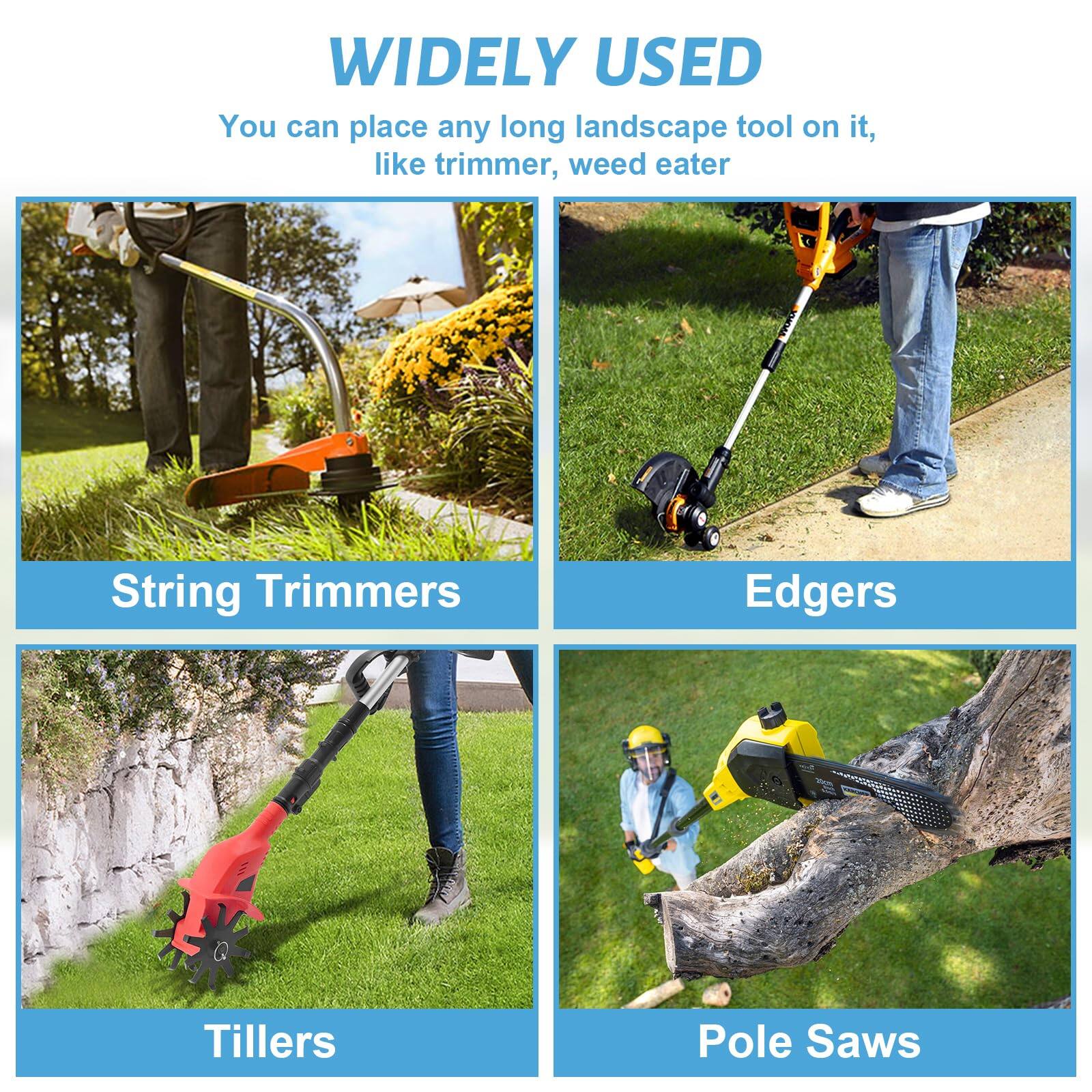 WIDELY USED  
You can place any long landscape tool on it, like trimmer, weed eater  

String Trimmers  
Edgers  
Tillers  
Pole Saws