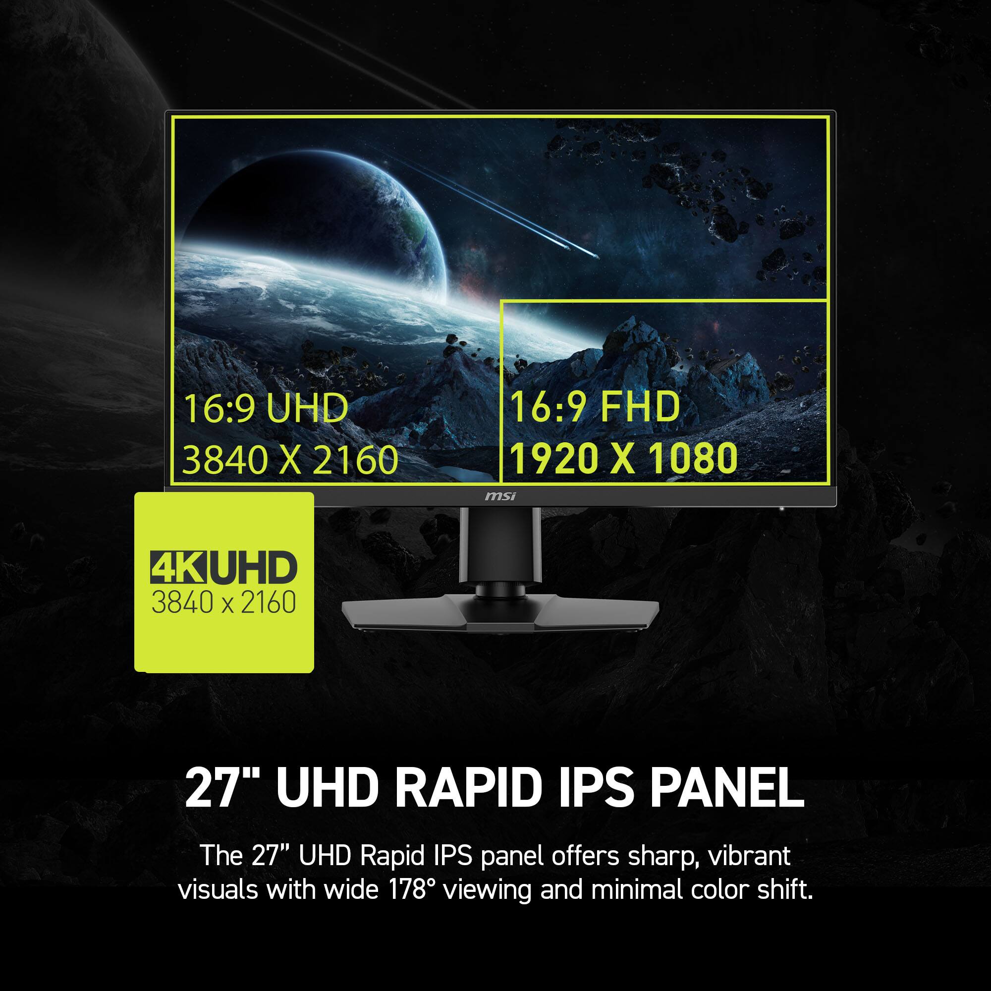16:9 UHD 3840 X 2160 16:9 FHD 1920 X 1080 msi 4K UHD 3840 X 2160 27" UHD RAPID IPS PANEL The 27" UHD Rapid IPS panel offers sharp, vibrant visuals with wide 178 viewing and minimal color shift.