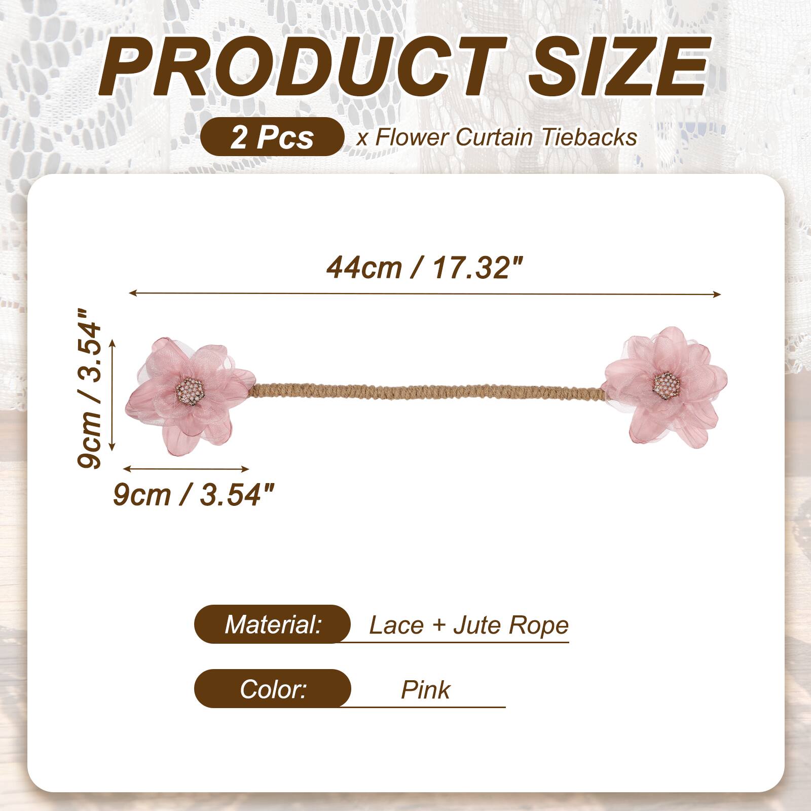 PRODUCT SIZE  
2 Pcs x Flower Curtain Tiebacks  
44cm / 17.32"  
9cm / 3.54"  
Material: Lace + Jute Rope  
Color: Pink