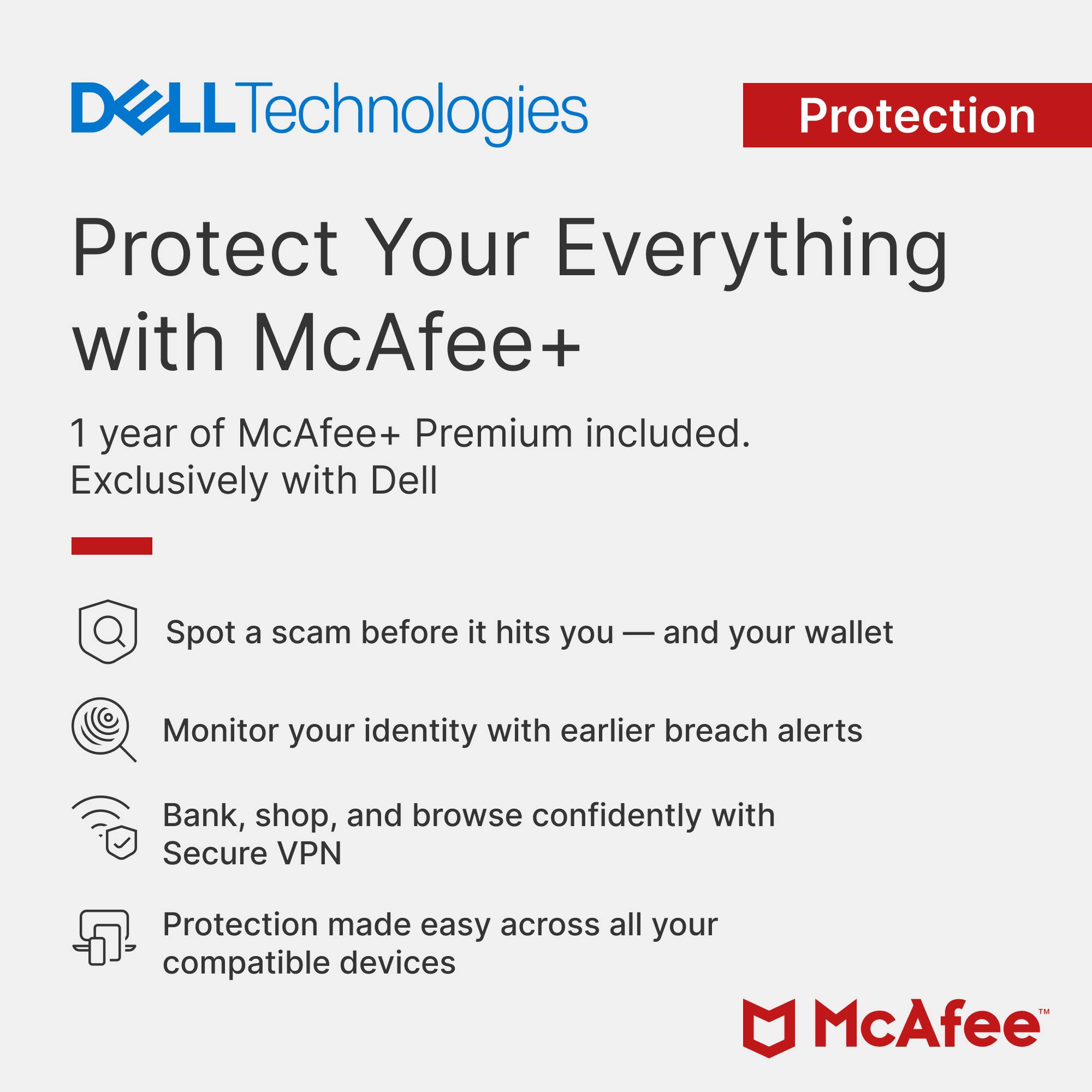 DELL Technologies Protection  
Protect Your Everything with McAfee+  
1 year of McAfee+ Premium included.  
Exclusively with Dell  

Spot a scam before it hits you — and your wallet  
Monitor your identity with earlier breach alerts  
Bank, shop, and browse confidently with Secure VPN  
Protection made easy across all your compatible devices  

TM McAfee