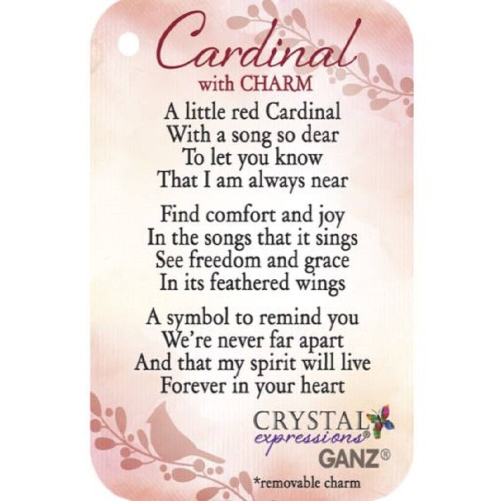 Cardinal with CHARM

A little red Cardinal  
With a song so dear  
To let you know  
That I am always near  

Find comfort and joy  
In the songs that it sings  
See freedom and grace  
In its feathered wings  

A symbol to remind you  
We're never far apart  
And that my spirit will live  
Forever in your heart  

CRYSTAL expressions  
GANZ  
*removable charm