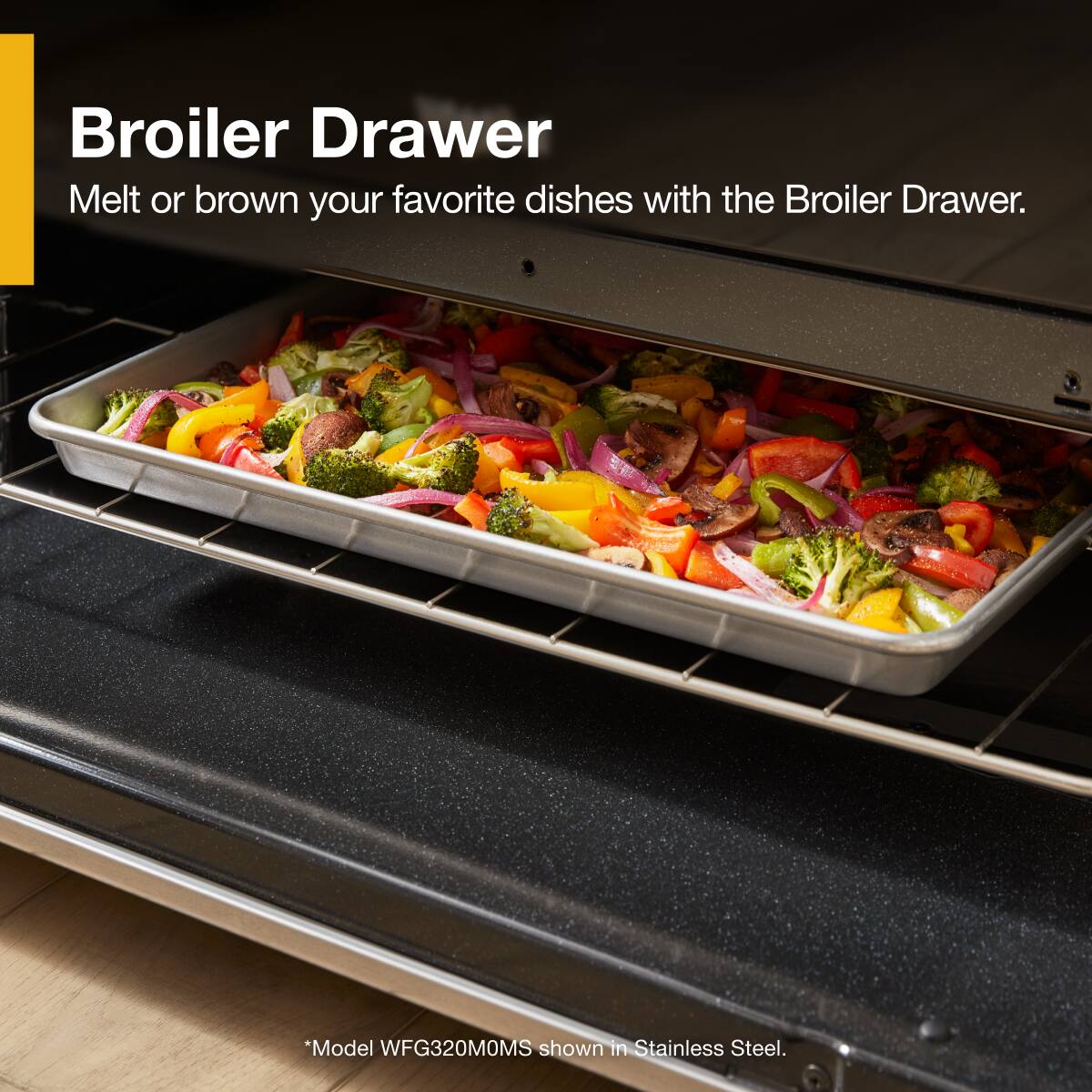 Broiler Drawer  
Melt or brown your favorite dishes with the Broiler Drawer.  

*Model WFG320MOMS shown in Stainless Steel.
