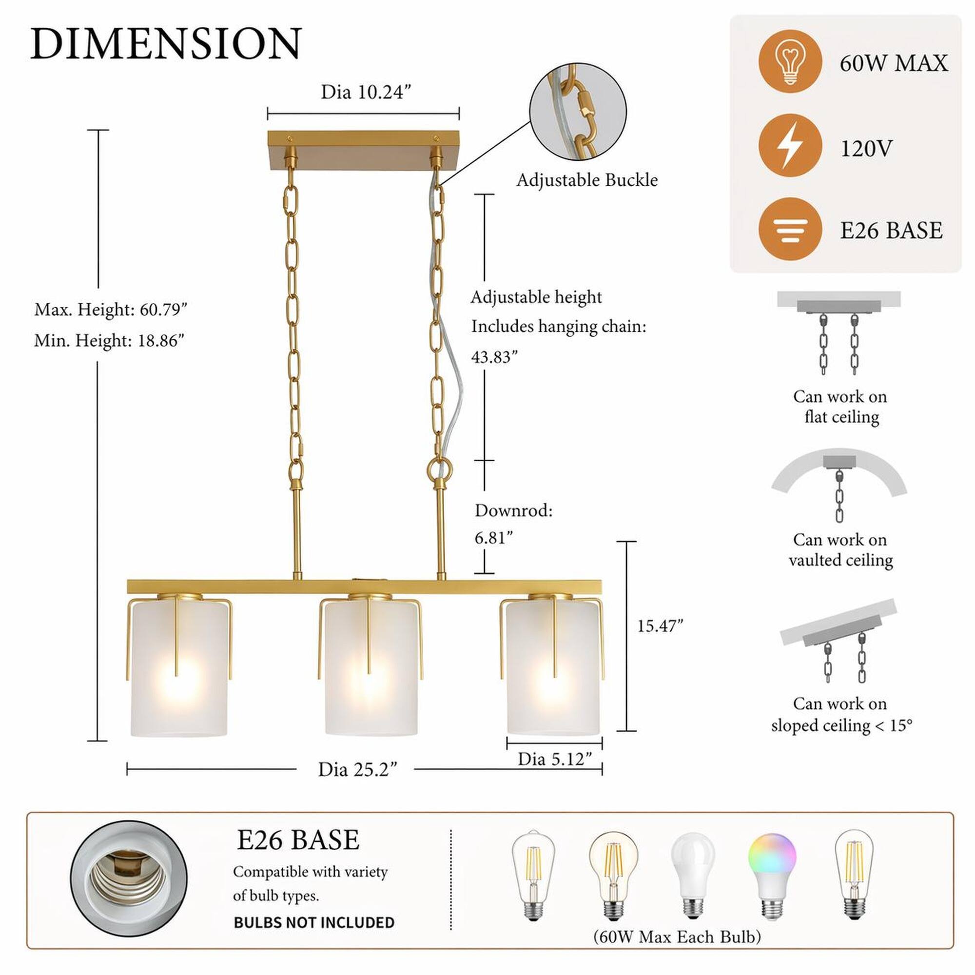 DIMENSION  
Dia 10.24"  
60W MAX  
Adjustable Buckle  
120V  
E26 BASE  
Max. Height: 60.79"  
Min. Height: 18.86"  
Adjustable height Includes hanging chain: 43.83"  
Can work on flat ceiling  
Downrod: 6.81"  
Can work on vaulted ceiling  
15.47"  
Can work on sloped ceiling 15°  
Dia 25.2"  
Dia 5.12"  
E26 BASE Compatible with variety of bulb types. BULBS NOT INCLUDED  
(60W Max Each Bulb)