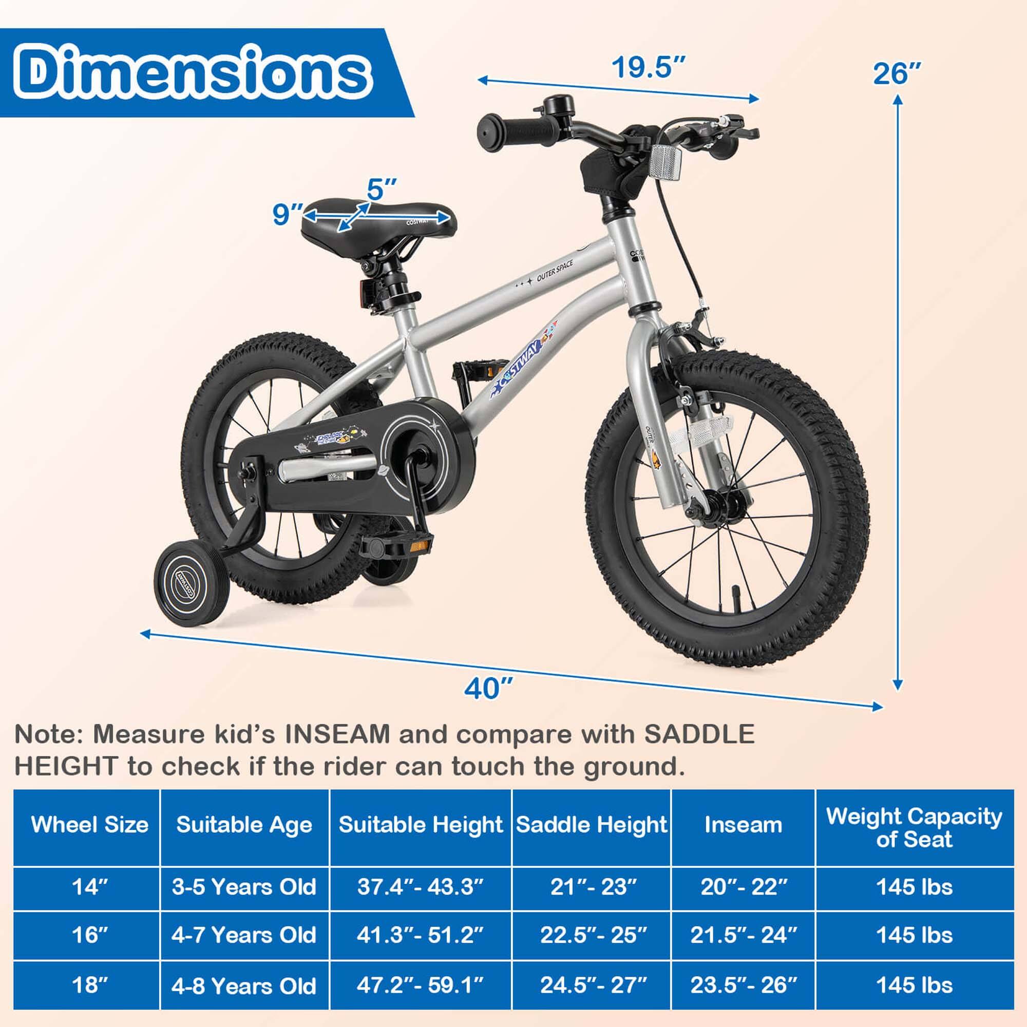 Dimensions  
19.5" 26" 9" 5" 40"  

Note: Measure kid's INSEAM and compare with SADDLE HEIGHT to check if the rider can touch the ground.  

Wheel Size | Suitable Age | Suitable Height | Saddle Height | Inseam | Weight Capacity of Seat  
--- | --- | --- | --- | --- | ---  
14" | 3-5 Years Old | 37.4"- 43.3" | 21"-23" | 20"-22" | 145 lbs  
16" | 4-7 Years Old | 41.3"- 51.2" | 22.5"-25" | 21.5"-24" | 145 lbs  
18" | 4-8 Years Old | 47.2"- 59.1" | 24.5"-27" | 23.5"-26" | 145 lbs
