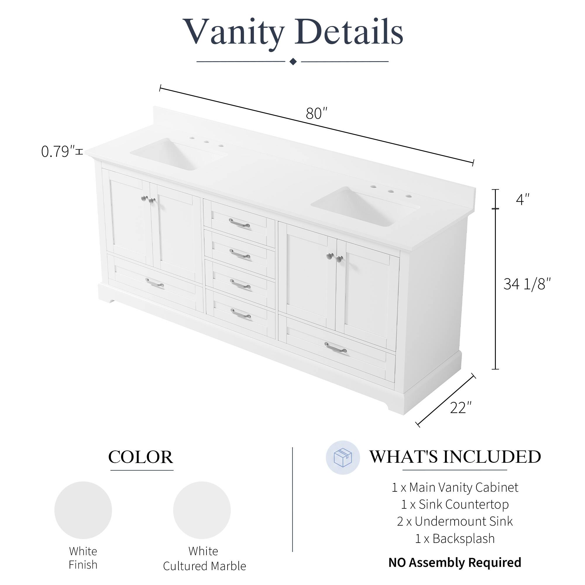 Vanity Details

- 80" 
- 0.79" 
- 4" 
- 34 1/8" 
- 22" 

COLOR
- White Finish
- White Cultured Marble

WHAT'S INCLUDED
- 1 x Main Vanity Cabinet
- 1 x Sink Countertop
- 2 x Undermount Sink
- 1 x Backsplash

NO Assembly Required