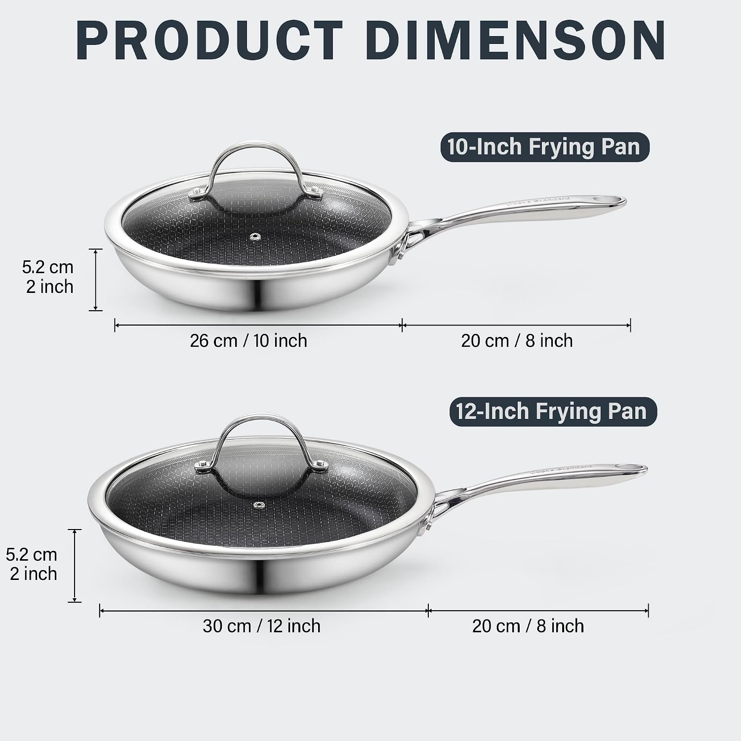 PRODUCT DIMENSION

10-Inch Frying Pan
- 5.2 cm / 2 inch
- 26 cm / 10 inch
- 20 cm / 8 inch

12-Inch Frying Pan
- 5.2 cm / 2 inch
- 30 cm / 12 inch
- 20 cm / 8 inch