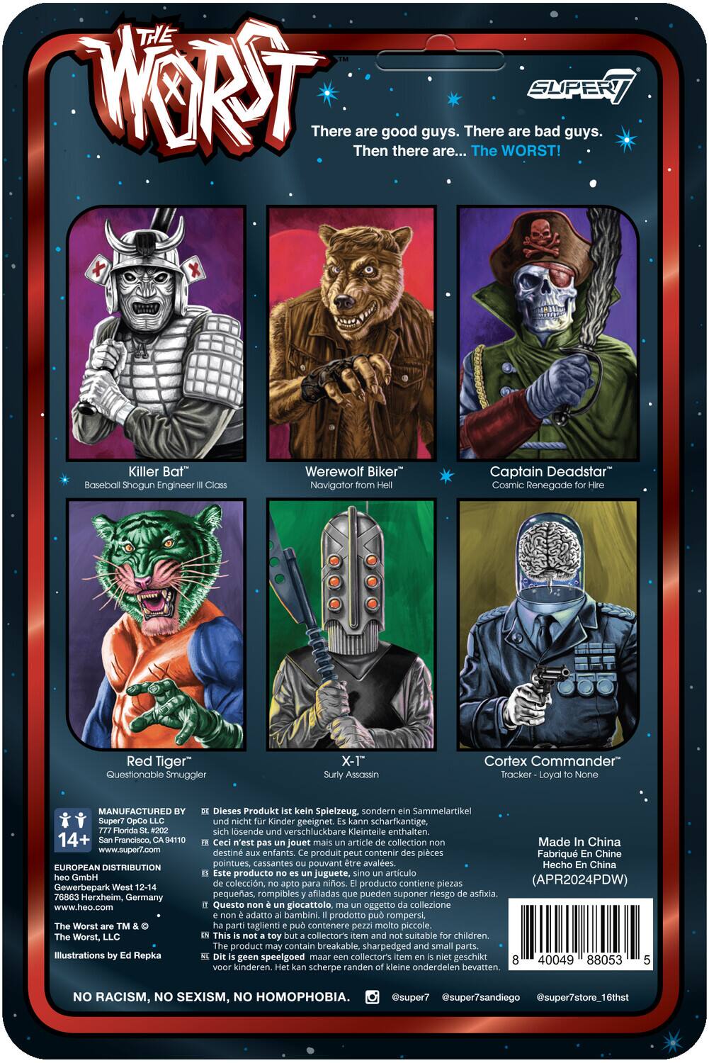 **THE WORST**

There are good guys. There are bad guys. Then there are... The WORST!

- **Killer Bat**  
  Baseball Shogun Engineer Class

- **Werewolf Biker**  
  Navigator from Hell

- **Captain Deadstar**  
  Cosmic Renegade Hire

- **Red Tiger**  
  Questionable Smuggler

- **X-T**  
  Surly Assassin

- **Cortex Commander**  
  Tracker - Loyal to None

---

**MANUFACTURED BY**  
Super7 OpCo LLC  
14+  
San Francisco, 94110  
www.super7.com

**EUROPEAN DISTRIBUTION**  
heo GmbH  
Gewerbepark West 12-14  
76863 Herxheim, Germany  
www.heo.com

**The Worst™**  
The Worst, LLC  
Illustrations by Repka

---

**Dieses Produkt kein Spielzeug, sondern Sammelartikel und nicht Kinder geeignet. Kann scharfkantige, sich lösende und verschluckbare Kleinteile enthalten.**

**Ceci n'est pas un jouet mais un article de collection. Ce produit peut contenir des pièces pointues, cassantes pouvant être avalées.**

**Hecho en China. Este producto no es juguete, sino artículo de colección, apto para adultos. El producto contiene piezas pequeñas, rompibles y afiladas.**

---

**NO RACISM, NO SEXISM, NO HOMOPHOBIA.**

---

**Made in China**  
(Fabriqué en Chine)  
APR2024PDW

---

**Barcode:** 40049 888035 1

---

**Social Media:**  
@super7  
@super7sandiego  
@super7store16thst