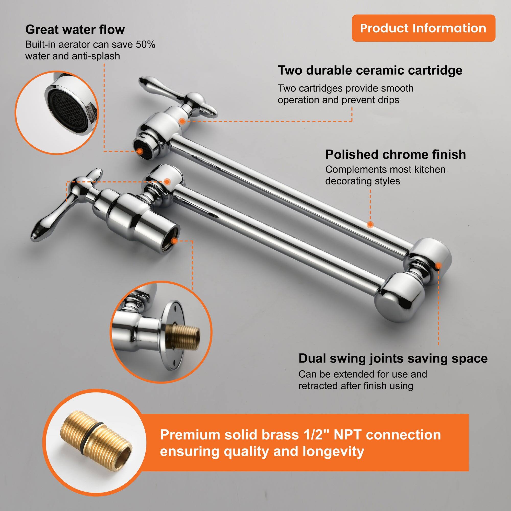 Great water flow  
Built-in aerator can save 50% water and anti-splash  

Two durable ceramic cartridge  
Two cartridges provide smooth operation and prevent drips  

Polished chrome finish  
Complements most kitchen decorating styles  

Dual swing joints saving space  
Can be extended for use and retracted after finish using  

Premium solid brass 1/2" NPT connection  
ensuring quality and longevity