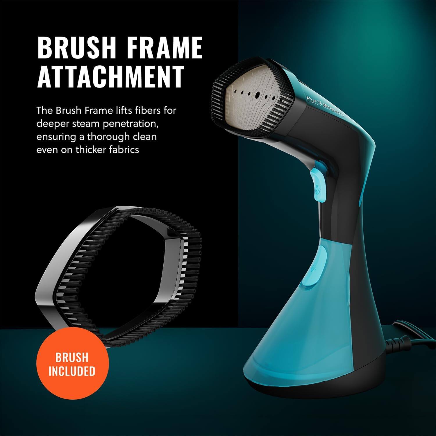 BRUSH FRAME ATTACHMENT

The Brush Frame lifts fibers for deeper steam penetration, ensuring a thorough clean even on thicker fabrics

BRUSH INCLUDED