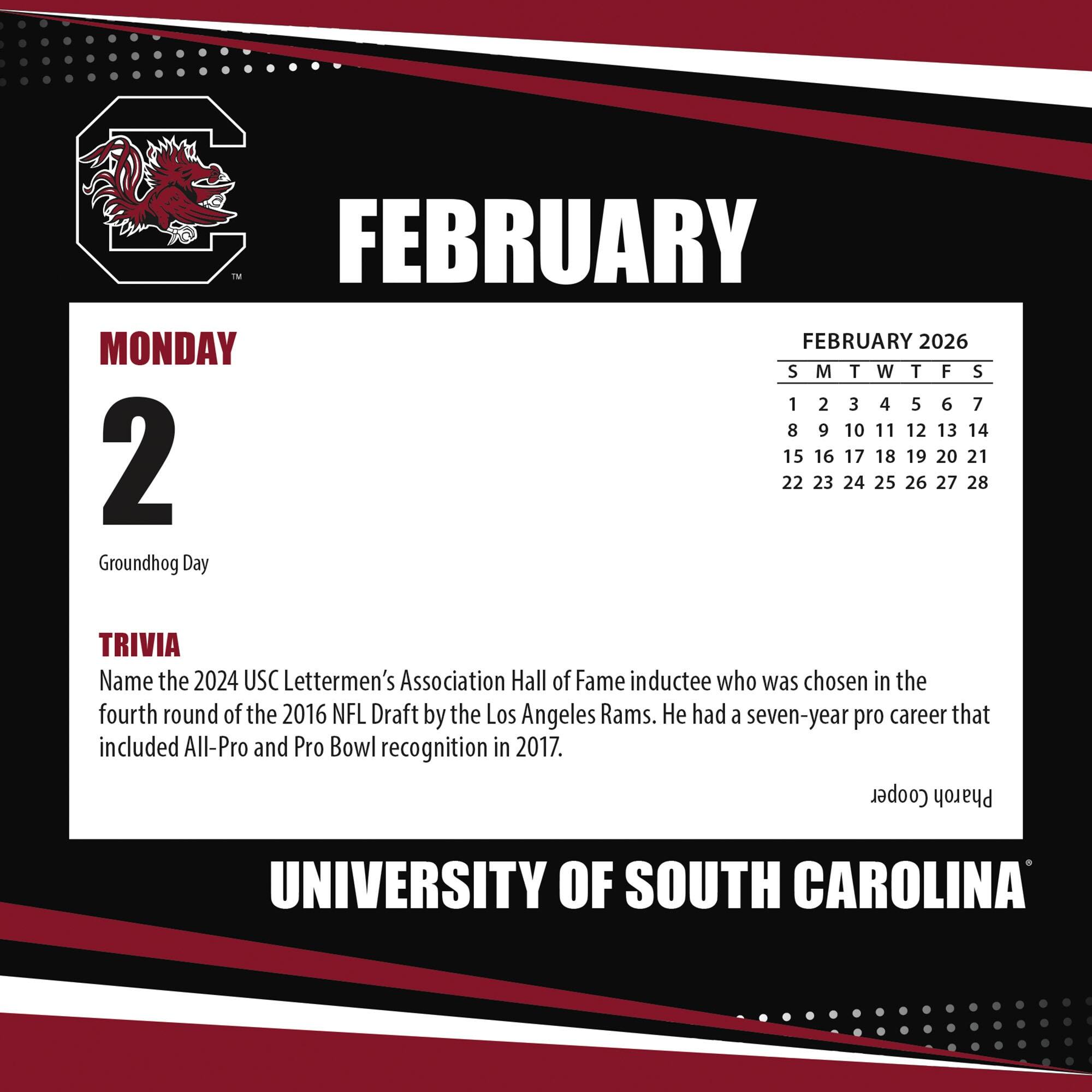 **FEBRUARY**

**MONDAY 2**

Groundhog Day

**TRIVIA**

Name the 2024 USC Lettermen's Association Hall of Fame inductee who was chosen in the fourth round of the 2016 NFL Draft by the Los Angeles Rams. He had a seven-year pro career that included All-Pro and Pro Bowl recognition in 2017.

**FEBRUARY 2026**

S M T W T F S

1 2 3 4 5 6 7

8 9 10 11 12 13 14

15 16 17 18 19 20 21

22 23 24 25 26 27 28

**UNIVERSITY OF SOUTH CAROLINA**