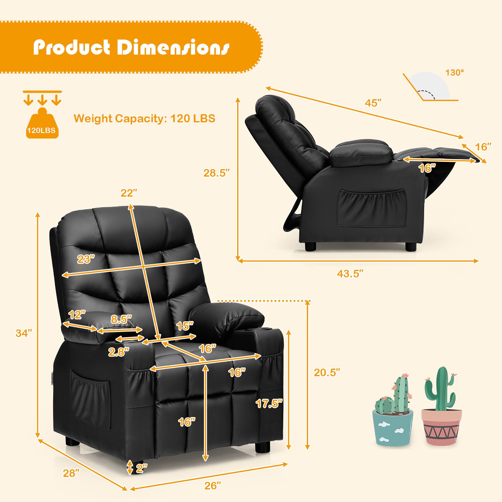 Product Dimensions

Weight Capacity: 120 LBS

- 45" (height)
- 28.5" (width)
- 22" (depth)
- 16" (seat height)
- 23" (armrest height)
- 34" (overall height)
- 28" (overall width)
- 26" (overall depth)
- 17.5" (footrest height)
- 20.5" (side to side)
- 12" (seat width)
- 8.5" (seat depth)
- 2.8" (armrest width)
- 15" (backrest height)
- 16" (backrest width)
- 16" (backrest depth)
- 2" (footrest width)
- 130° (recline angle)