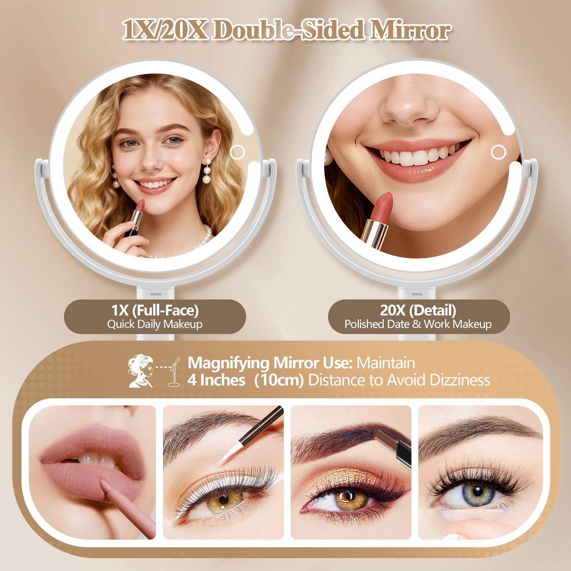 1X/20X Double-Sided Mirror

1X (Full-Face) Quick Daily Makeup

20X (Detail) Polished Date & Work Makeup

Magnifying Mirror Use: Maintain 4 Inches (10cm) Distance to Avoid Dizziness