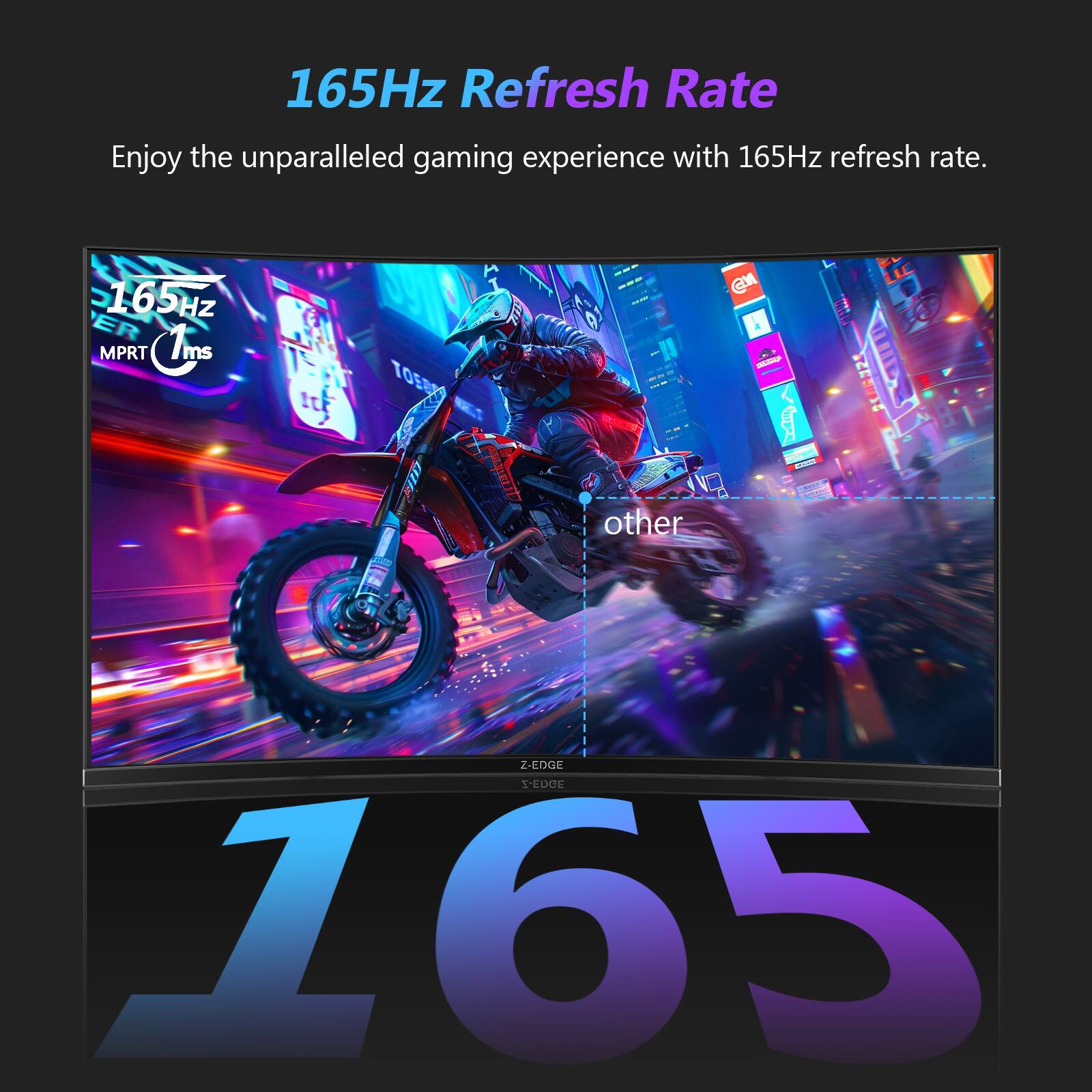 165Hz Refresh Rate  
Enjoy the unparalleled gaming experience with 165Hz refresh rate.  
165HZ ER MPRT 1ms  
TOSTA  
400mled  
other  
@M  
Z-EDGE S-EDGE 165