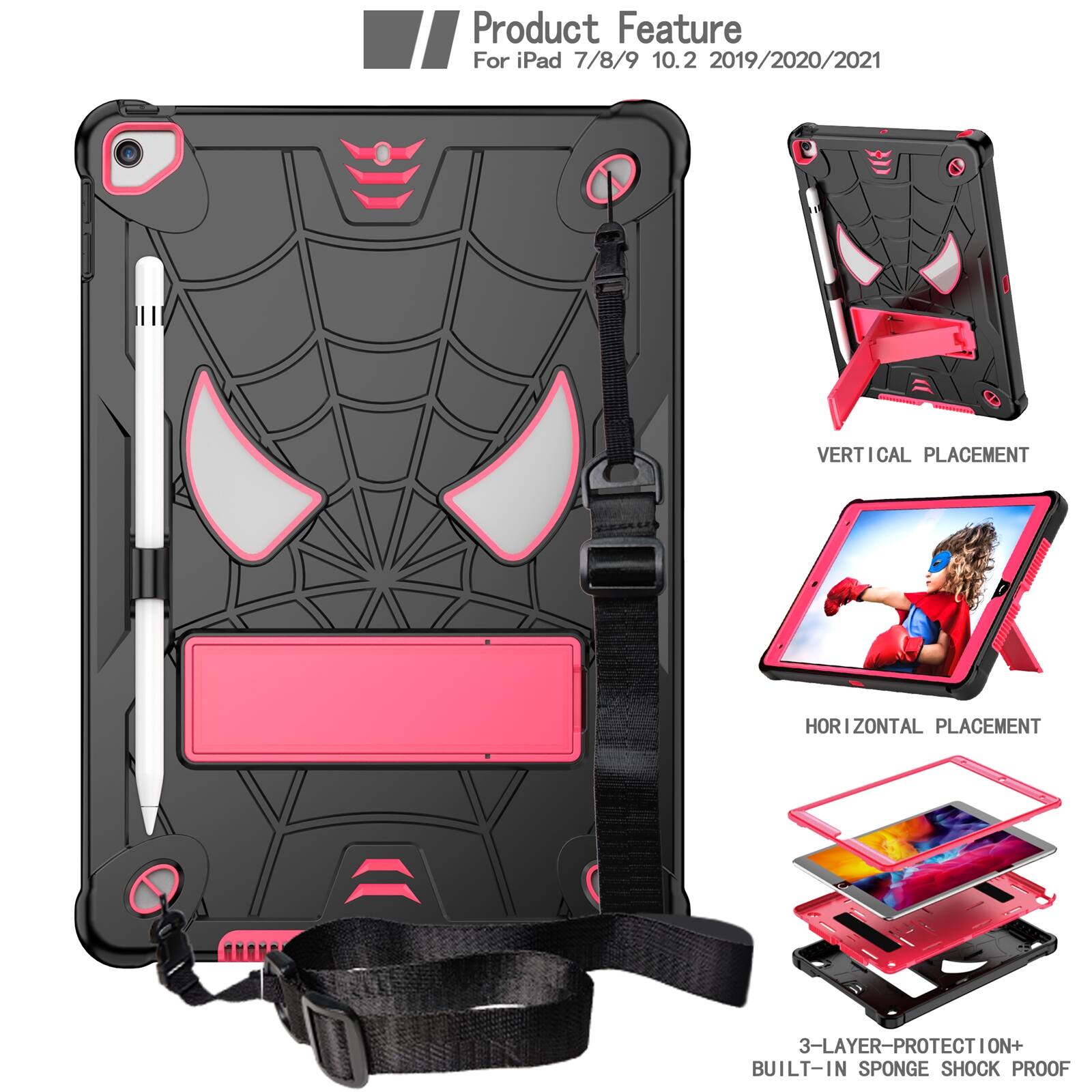 Product Feature  
For iPad 7/8/9 10.2 2019/2020/2021  

VERTICAL PLACEMENT  
HORIZONTAL PLACEMENT  
3-LAYER PROTECTION+ BUILT-IN SPONGE SHOCK PROOF