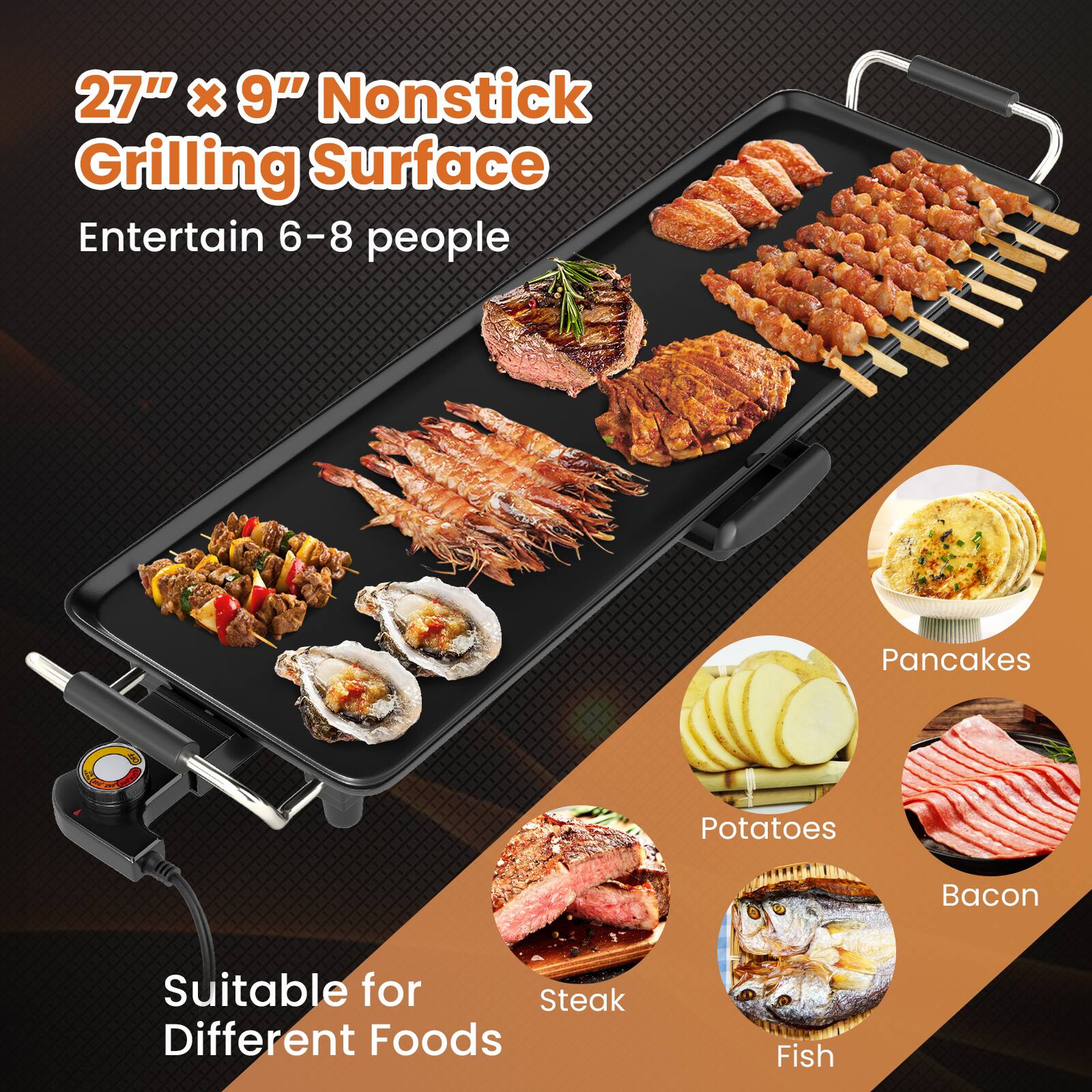 27" x 9" Nonstick Grilling Surface  
Entertain 6-8 people  

Suitable for Different Foods  
- Steak  
- Fish  
- Potatoes  
- Bacon  
- Pancakes
