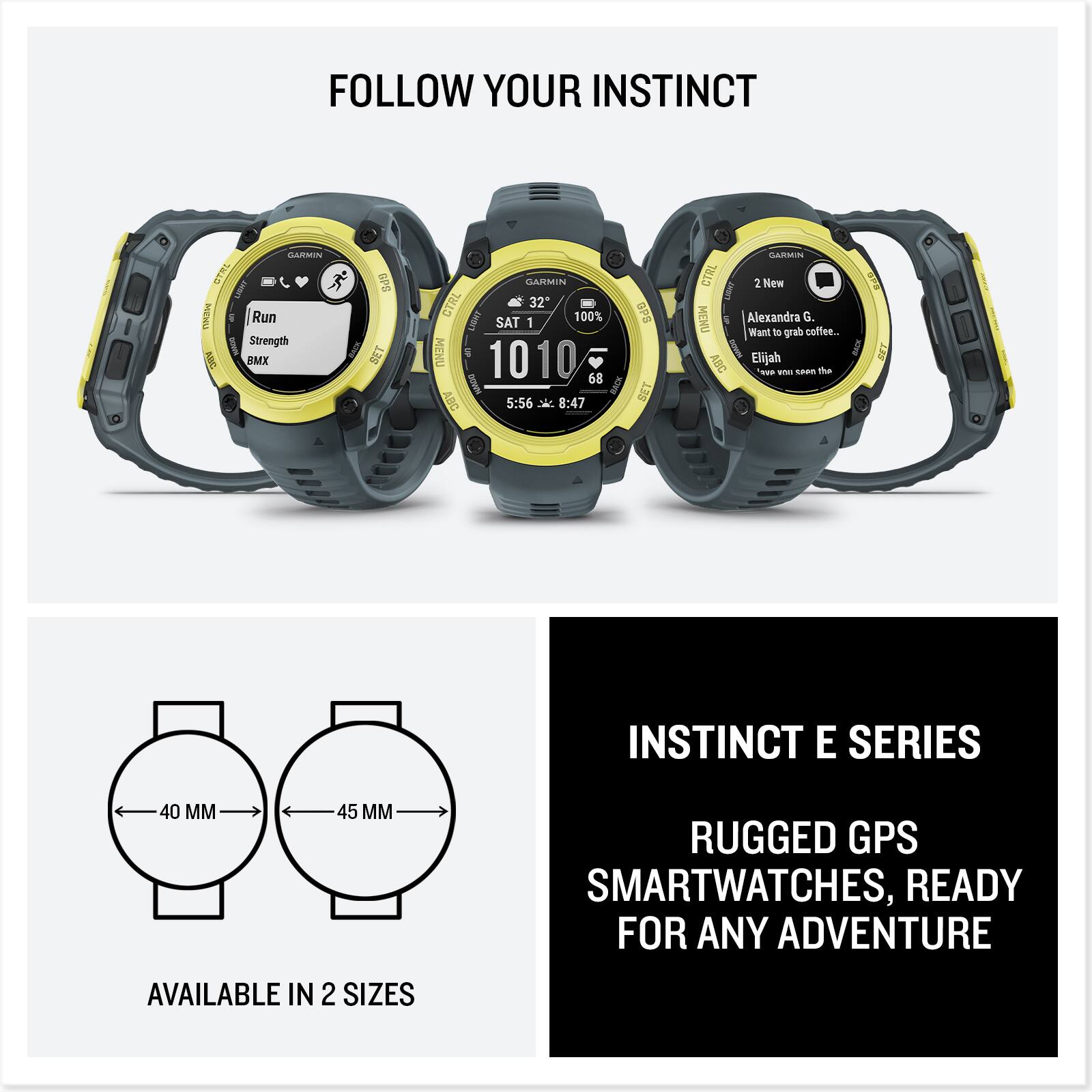 FOLLOW YOUR INSTINCT

GARMIN CTRL

Run
Strength
BMX

SAT 1
10:10
5:56 X 8:47

GPS SET

GARMIN CTRL 2

2 New
Alexandra G.
Want to grab coffee...
Elijah
Have you seen the

INSTINCT E SERIES
RUGGED GPS SMARTWATCHES, READY FOR ANY ADVENTURE

AVAILABLE IN 2 SIZES
40 MM
45 MM
