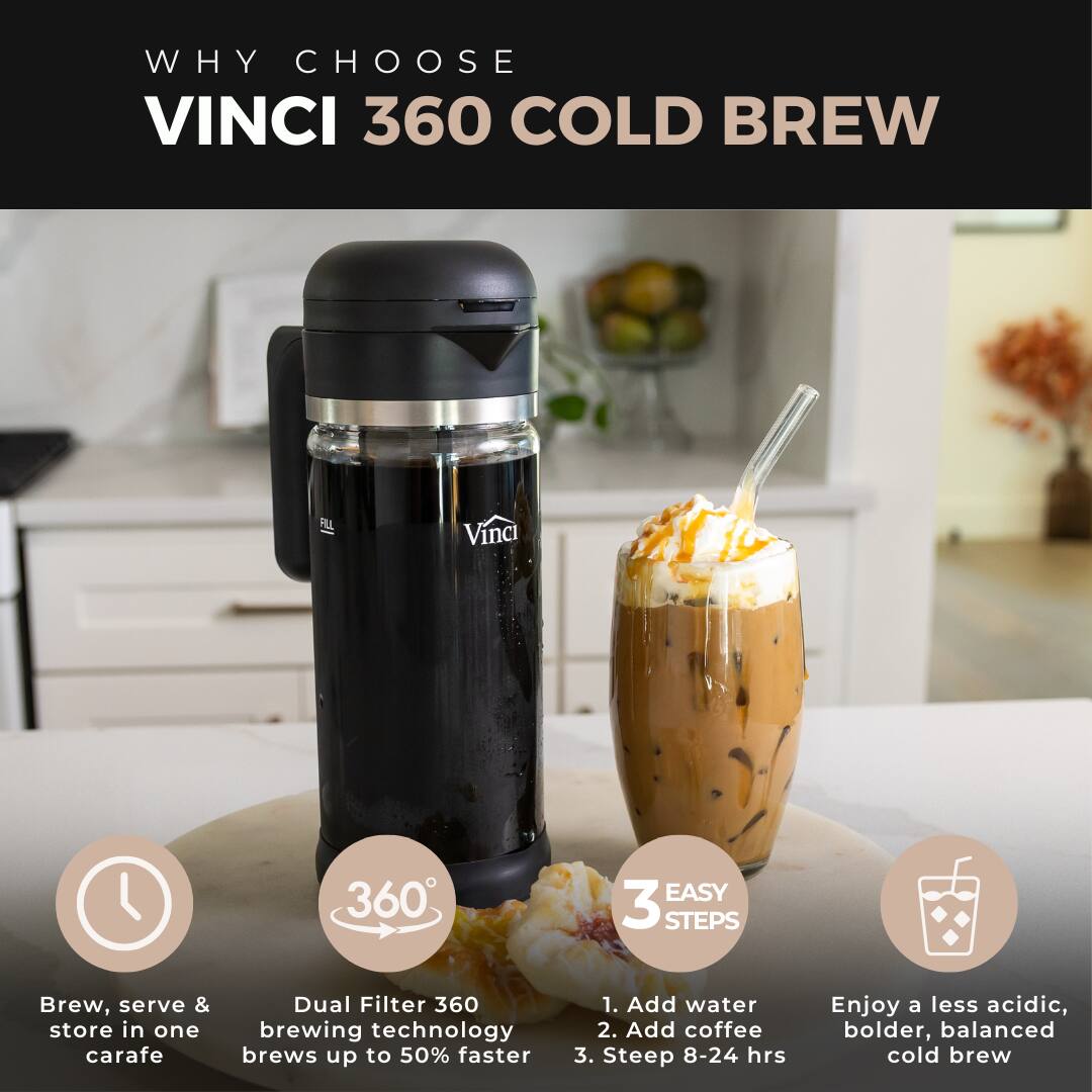 WHY CHOOSE VINCI 360 COLD BREW

VINCI 360 EASY 3 STEPS

1. Add water
2. Add coffee
3. Steep 8-24 hrs

Brew, serve & store in one carafe

Dual Filter 360 brewing technology brews up to 50% faster

Enjoy a less acidic, bolder, balanced cold brew
