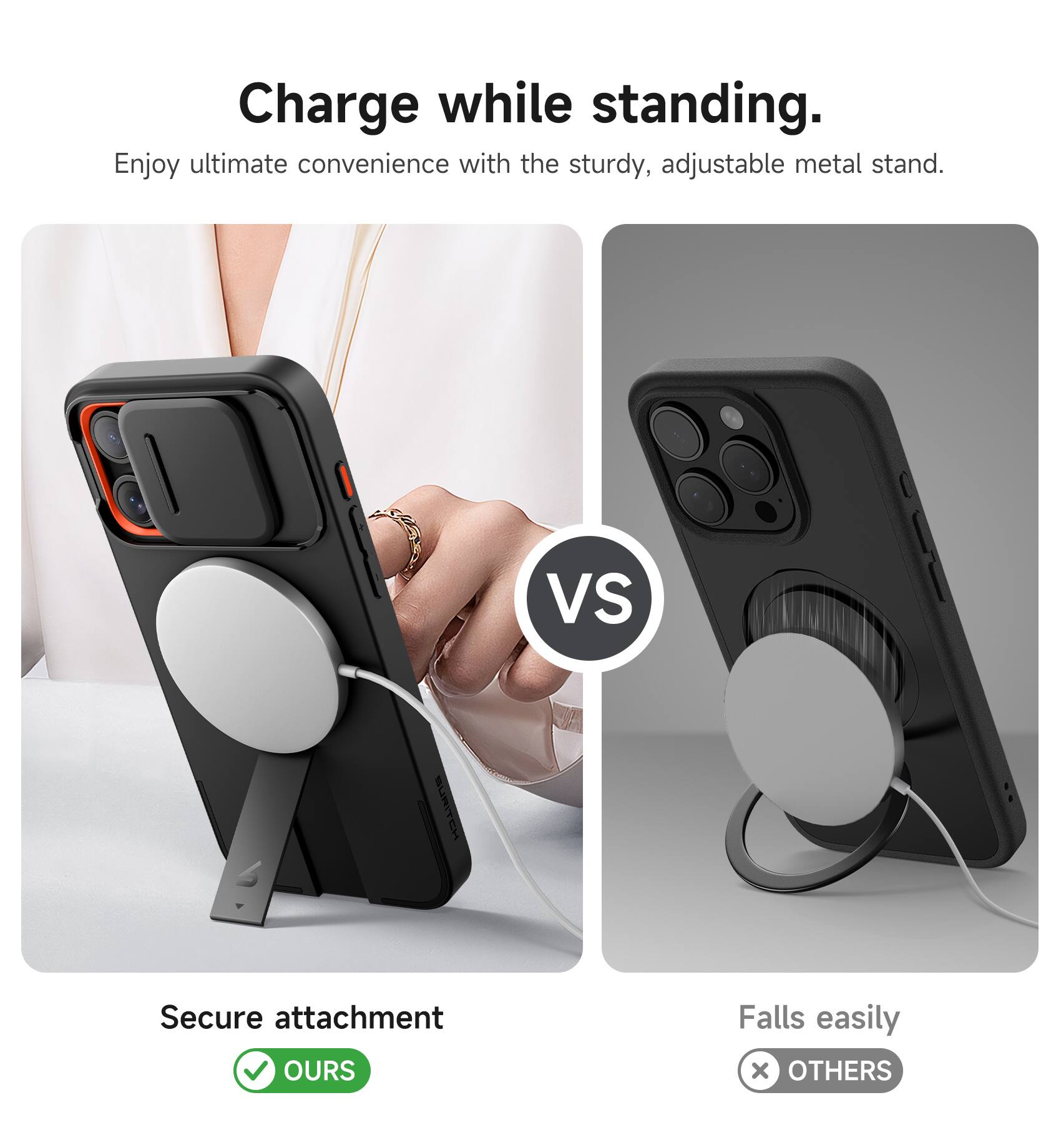 Charge while standing.  
Enjoy ultimate convenience with the sturdy, adjustable metal stand.  

VS  

Secure attachment  
OURS  

Falls easily  
OTHERS
