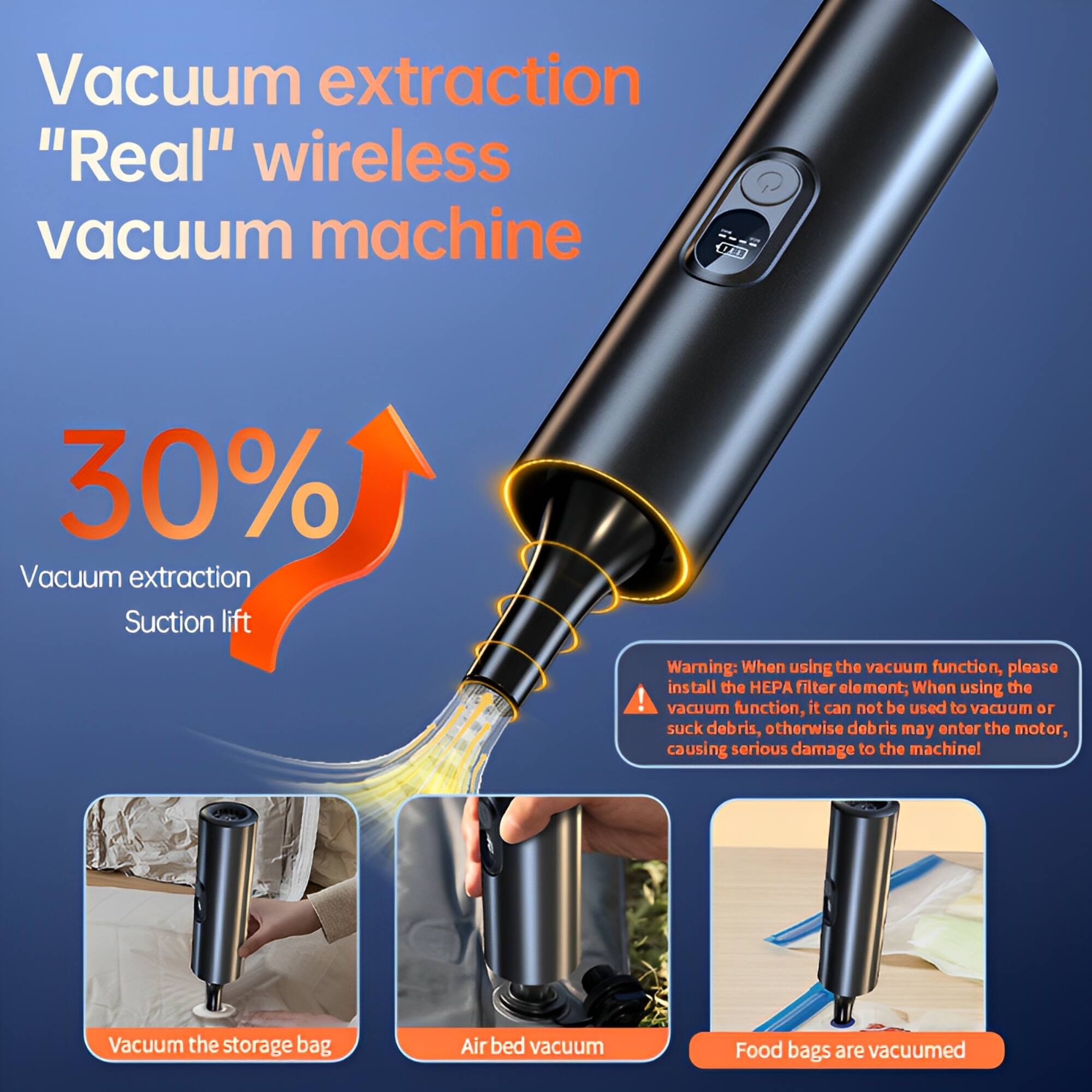 Vacuum extraction  
"Real" wireless vacuum machine  

30%  
Vacuum extraction  
Suction lift  

Warning: When using the vacuum function, please install the HEPA filter element. When using the vacuum function, it cannot be used to vacuum or suck debris, otherwise debris may enter the motor, causing serious damage to the machine.  

Vacuum the storage bag  
Air bed vacuum  
Food bags are vacuumed