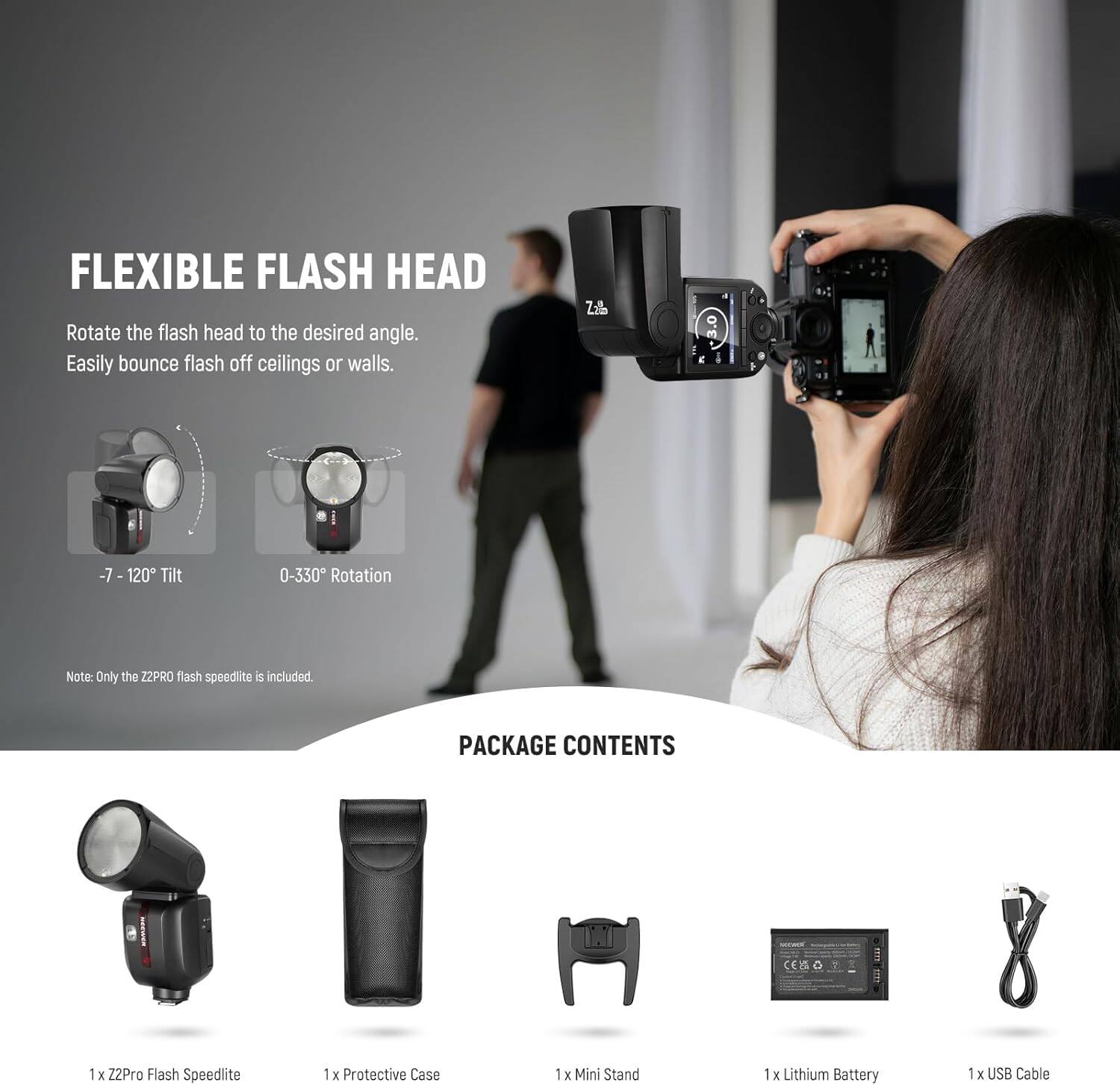 FLEXIBLE FLASH HEAD  
Rotate the flash head to the desired angle. Easily bounce flash off ceilings or walls.  
-7 - 120° Tilt  
0-330° Rotation  
Note: Only the Z2PRO flash speedlite is included.  

PACKAGE CONTENTS  
1 x Z2Pro Flash Speedlite  
1 x Protective Case  
1 x Mini Stand  
1 x Lithium Battery  
1 x USB Cable