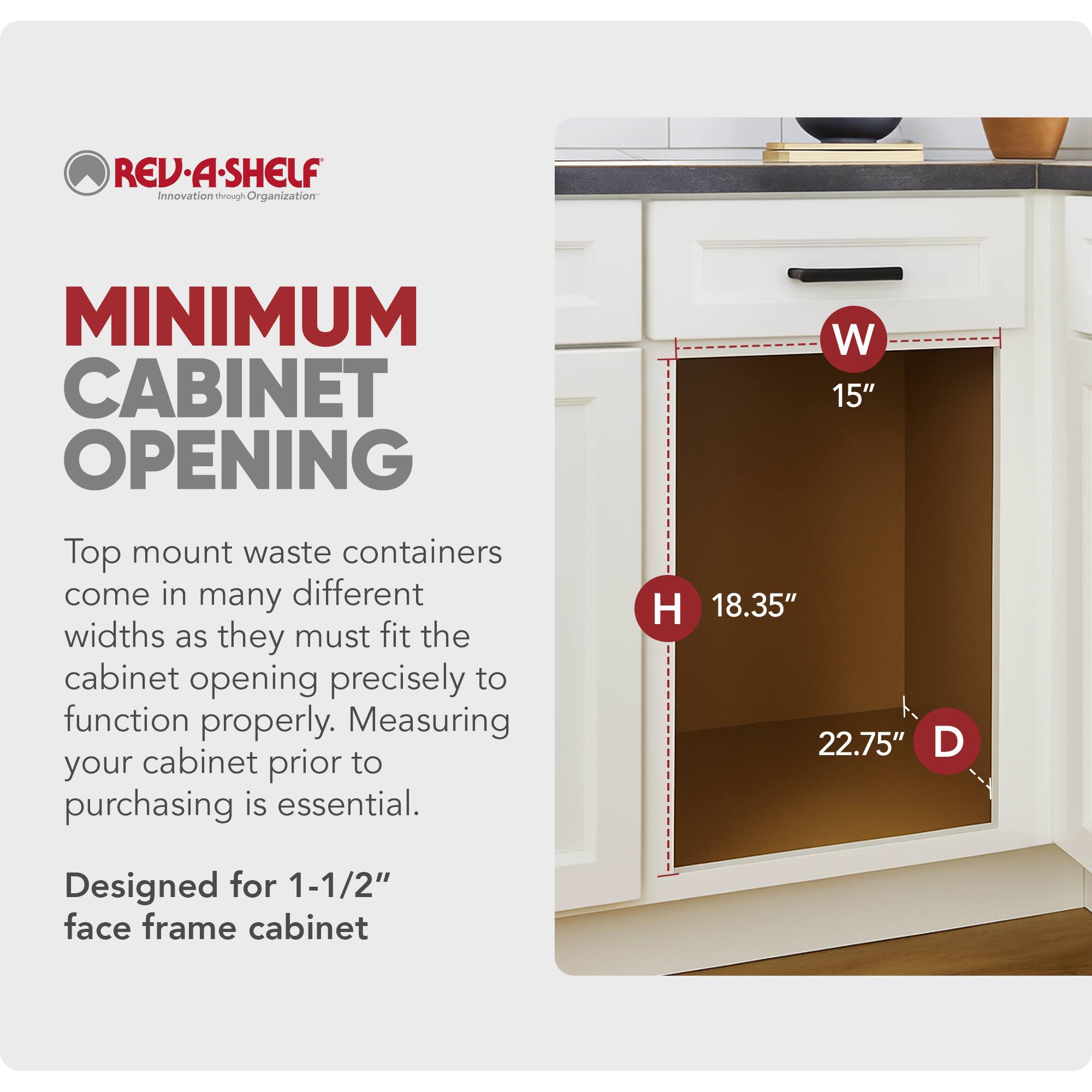 REV-A-SHELF  
Innovation through Organization  

MINIMUM CABINET OPENING  

Top mount waste containers come in many different widths as they must fit the cabinet opening precisely to function properly. Measuring your cabinet prior to purchasing is essential.  

W 15"  
H 18.35"  
D 22.75"  

Designed for 1-1/2" face frame cabinet
