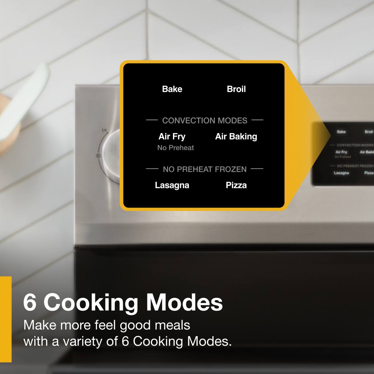Bake, Broil, CONVECTION MODES, Air Fry, No Preheat, Air Baking, NO PREHEAT FROZEN, Lasagna, Pizza

6 Cooking Modes
Make more feel good meals with a variety of 6 Cooking Modes.