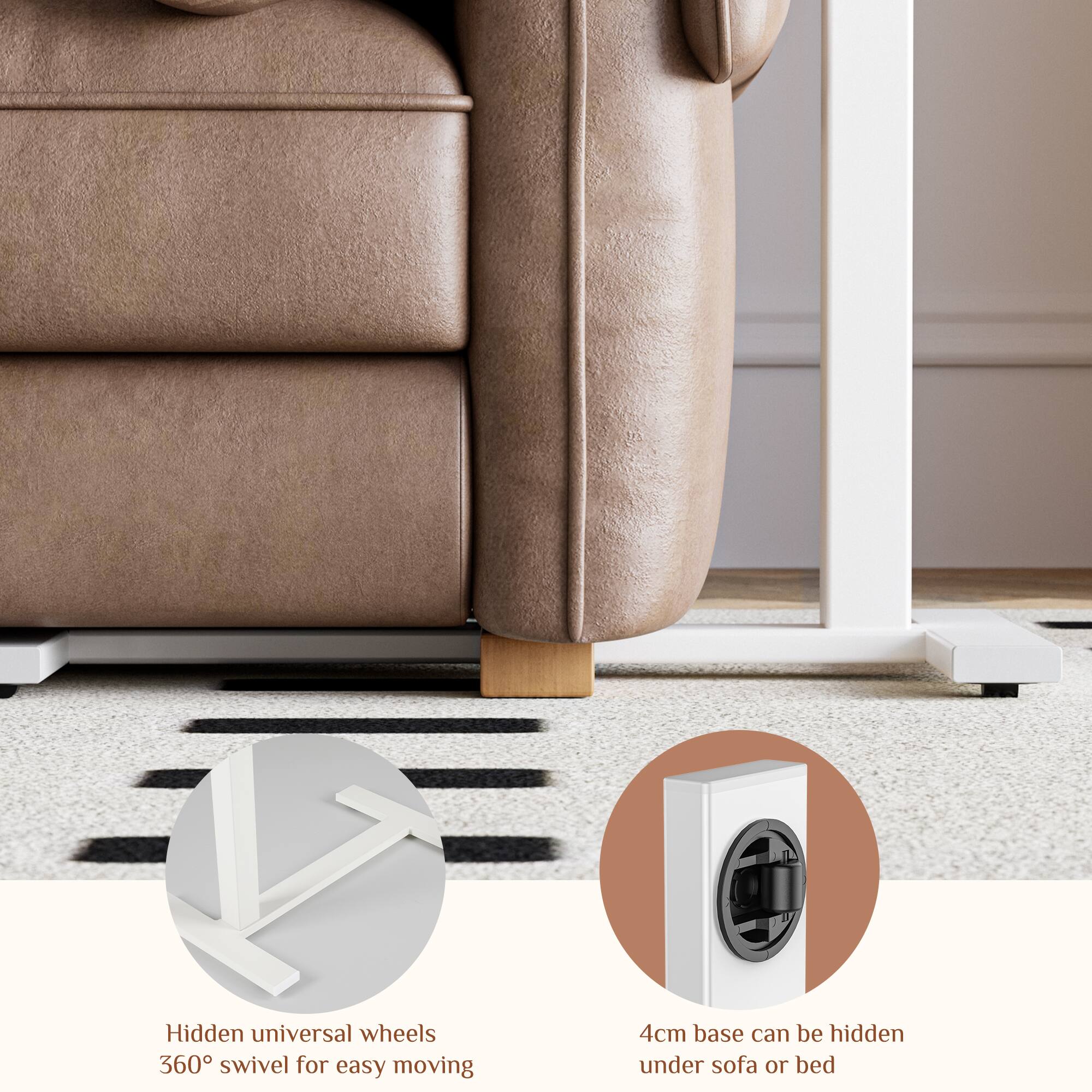 Hidden universal wheels  
360° swivel for easy moving  

4cm base can be hidden under sofa or bed