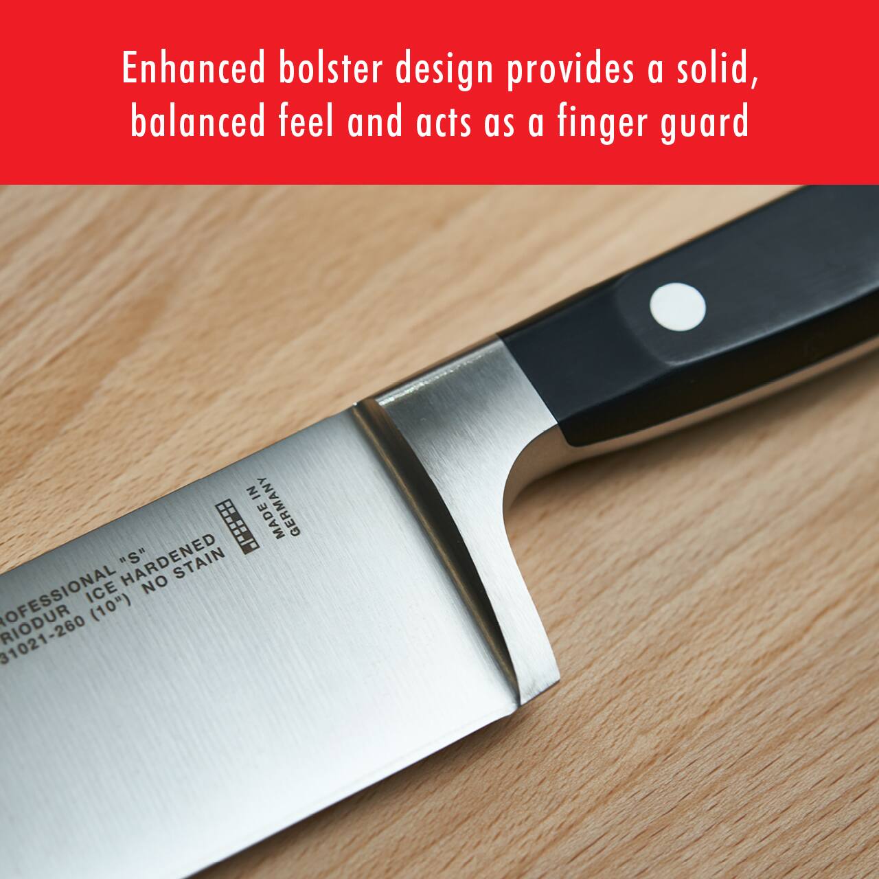 Enhanced bolster design provides a solid, balanced feel and acts as a finger guard

PROFESSIONAL ICE HARDENED "S" STAINLESS
RIODUR (10")
31021-260

MADE IN GERMANY