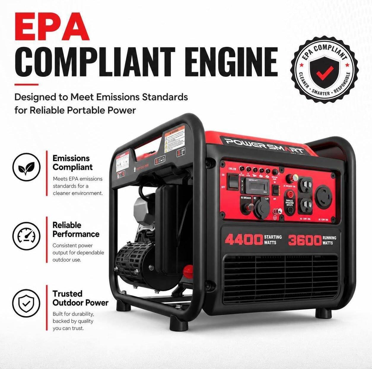 EPA COMPLIANT ENGINE  
Designed to Meet Emissions Standards for Reliable Portable Power

Emissions Compliant  
Meets EPA emissions standards for a cleaner environment.

Reliable Performance  
Consistent power output for dependable outdoor use.

Trusted Outdoor Power  
Built for durability, backed by quality you can trust.

POWER SMART  
4400 STARTING WATTS  
3600 RUNNING WATTS