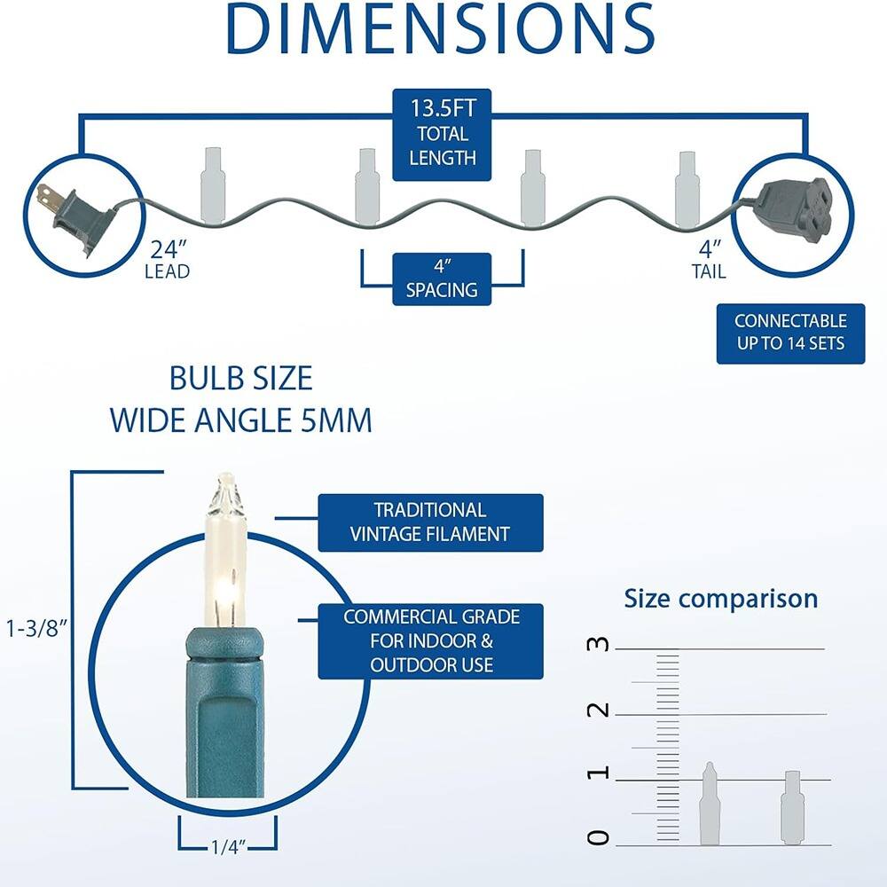 **DIMENSIONS**

- **13.5FT TOTAL LENGTH**
- **24" LEAD**
- **4" SPACING**
- **4" TAIL**
- **CONNECTABLE UP TO 14 SETS**

**BULB SIZE**

- **WIDE ANGLE 5MM**
- **TRADITIONAL VINTAGE FILAMENT**
- **COMMERCIAL GRADE FOR INDOOR & OUTDOOR USE**
- **1-3/8"**
- **1/4"**

**Size comparison**

- **3**
- **2**
- **1**
- **0**