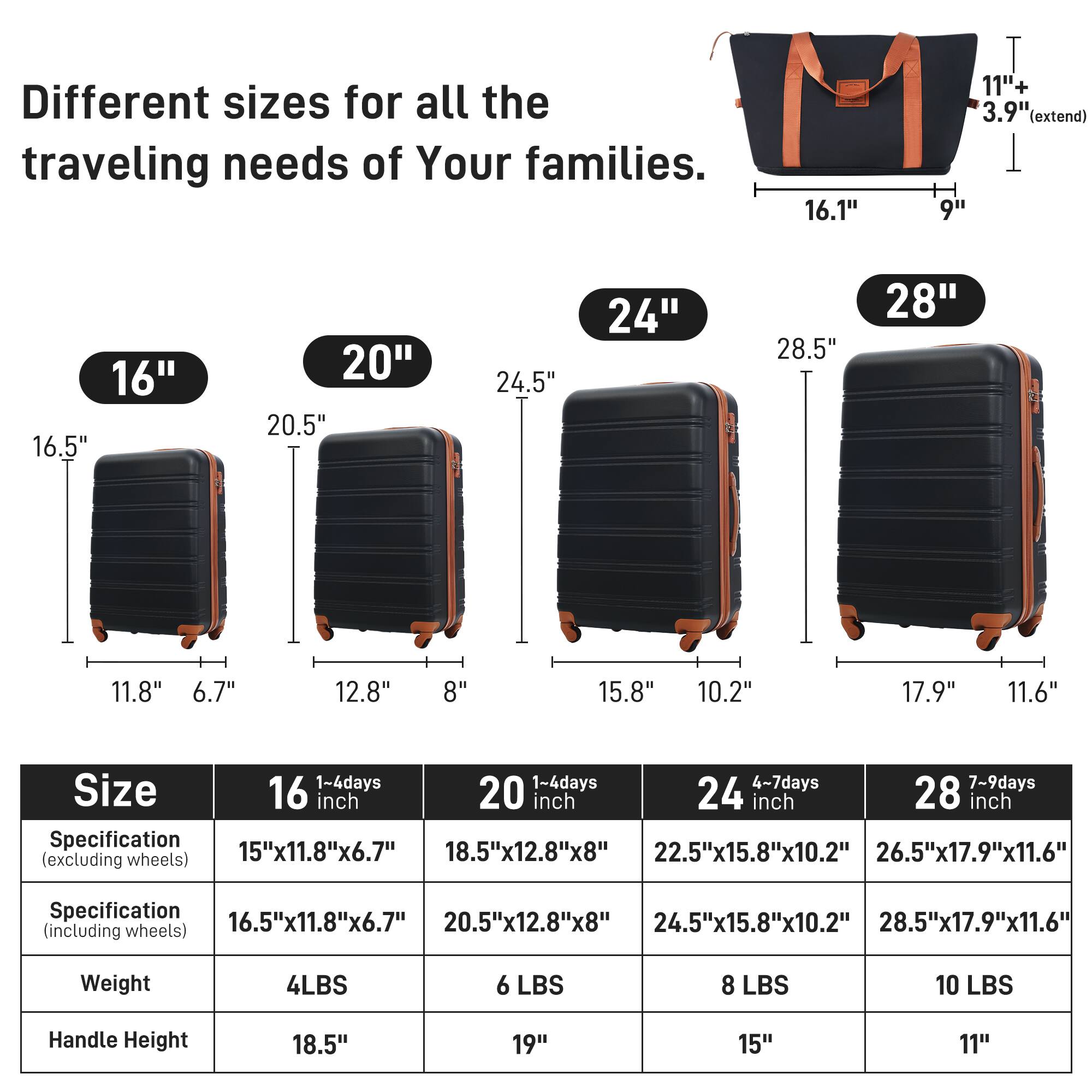 Different sizes for all the traveling needs of Your families.

16"  
16.5"  
11.8"  
6.7"  
18.5"  
19"  

20"  
20.5"  
12.8"  
8"  
20.5"  
20.5"  
12.8"  
8"  

24"  
24.5"  
15.8"  
10.2"  
24.5"  
24.5"  
15.8"  
10.2"  

28"  
28.5"  
17.9"  
11.6"  
28.5"  
28.5"  
17.9"  
11.6"  

Size  
1-4 days  
16 inch  
1-4 days  
20 inch  
4-7 days  
24 inch  
7-9 days  
28 inch  

Specification (excluding wheels)  
15"x11.8"x6.7"  
18.5"x12.8"x8"  
22.5"x15.8"x10